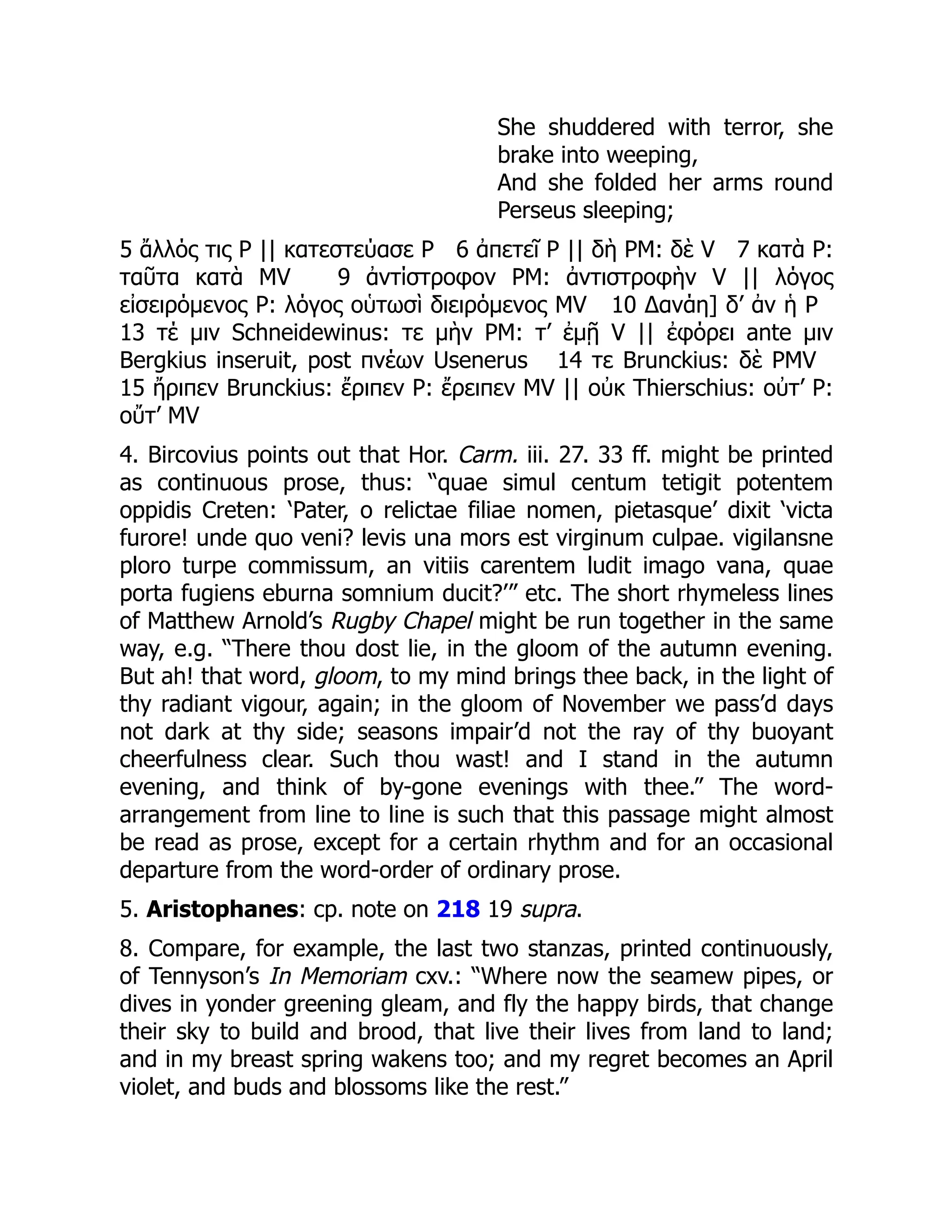 She shuddered with terror, she
brake into weeping,
And she folded her arms round
Perseus sleeping;
5 ἄλλός τις P || κατεστεύασε P 6 ἀπετεῖ P || δὴ PM: δὲ V 7 κατὰ P:
ταῦτα κατὰ MV 9 ἀντίστροφον PM: ἀντιστροφὴν V || λόγος
εἰσειρόμενος P: λόγος οὑτωσὶ διειρόμενος MV 10 Δανάη] δ’ ἀν ἡ P
13 τέ μιν Schneidewinus: τε μὴν PM: τ’ ἐμῇ V || ἐφόρει ante μιν
Bergkius inseruit, post πνέων Usenerus 14 τε Brunckius: δὲ PMV
15 ἤριπεν Brunckius: ἔριπεν P: ἔρειπεν MV || οὐκ Thierschius: οὐτ’ P:
οὔτ’ MV
4. Bircovius points out that Hor. Carm. iii. 27. 33 ff. might be printed
as continuous prose, thus: “quae simul centum tetigit potentem
oppidis Creten: ‘Pater, o relictae filiae nomen, pietasque’ dixit ‘victa
furore! unde quo veni? levis una mors est virginum culpae. vigilansne
ploro turpe commissum, an vitiis carentem ludit imago vana, quae
porta fugiens eburna somnium ducit?’” etc. The short rhymeless lines
of Matthew Arnold’s Rugby Chapel might be run together in the same
way, e.g. “There thou dost lie, in the gloom of the autumn evening.
But ah! that word, gloom, to my mind brings thee back, in the light of
thy radiant vigour, again; in the gloom of November we pass’d days
not dark at thy side; seasons impair’d not the ray of thy buoyant
cheerfulness clear. Such thou wast! and I stand in the autumn
evening, and think of by-gone evenings with thee.” The word-
arrangement from line to line is such that this passage might almost
be read as prose, except for a certain rhythm and for an occasional
departure from the word-order of ordinary prose.
5. Aristophanes: cp. note on 218 19 supra.
8. Compare, for example, the last two stanzas, printed continuously,
of Tennyson’s In Memoriam cxv.: “Where now the seamew pipes, or
dives in yonder greening gleam, and fly the happy birds, that change
their sky to build and brood, that live their lives from land to land;
and in my breast spring wakens too; and my regret becomes an April
violet, and buds and blossoms like the rest.”
 