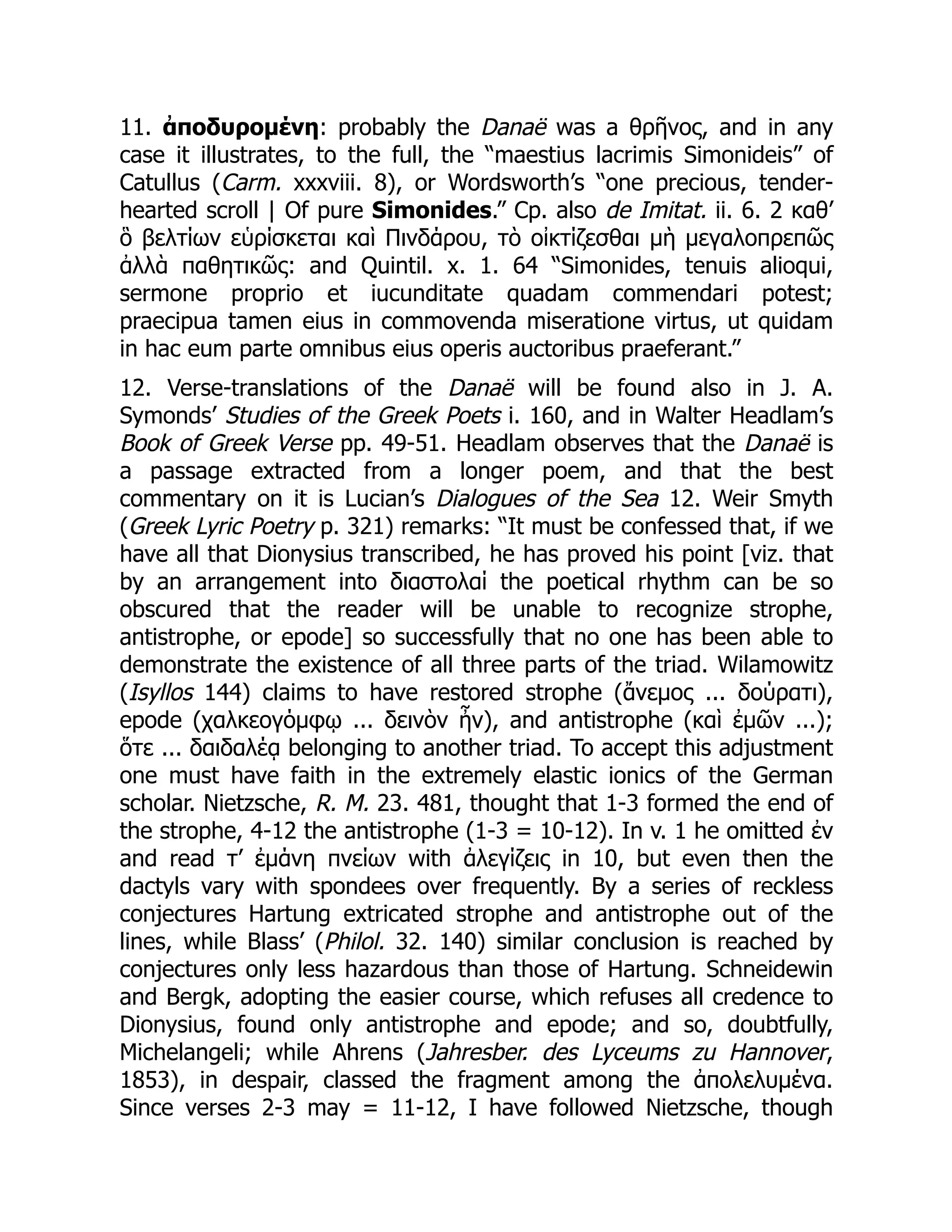 11. ἀποδυρομένη: probably the Danaë was a θρῆνος, and in any
case it illustrates, to the full, the “maestius lacrimis Simonideis” of
Catullus (Carm. xxxviii. 8), or Wordsworth’s “one precious, tender-
hearted scroll | Of pure Simonides.” Cp. also de Imitat. ii. 6. 2 καθ’
ὃ βελτίων εὑρίσκεται καὶ Πινδάρου, τὸ οἰκτίζεσθαι μὴ μεγαλοπρεπῶς
ἀλλὰ παθητικῶς: and Quintil. x. 1. 64 “Simonides, tenuis alioqui,
sermone proprio et iucunditate quadam commendari potest;
praecipua tamen eius in commovenda miseratione virtus, ut quidam
in hac eum parte omnibus eius operis auctoribus praeferant.”
12. Verse-translations of the Danaë will be found also in J. A.
Symonds’ Studies of the Greek Poets i. 160, and in Walter Headlam’s
Book of Greek Verse pp. 49-51. Headlam observes that the Danaë is
a passage extracted from a longer poem, and that the best
commentary on it is Lucian’s Dialogues of the Sea 12. Weir Smyth
(Greek Lyric Poetry p. 321) remarks: “It must be confessed that, if we
have all that Dionysius transcribed, he has proved his point [viz. that
by an arrangement into διαστολαί the poetical rhythm can be so
obscured that the reader will be unable to recognize strophe,
antistrophe, or epode] so successfully that no one has been able to
demonstrate the existence of all three parts of the triad. Wilamowitz
(Isyllos 144) claims to have restored strophe (ἄνεμος ... δούρατι),
epode (χαλκεογόμφῳ ... δεινὸν ἦν), and antistrophe (καὶ ἐμῶν ...);
ὅτε ... δαιδαλέᾳ belonging to another triad. To accept this adjustment
one must have faith in the extremely elastic ionics of the German
scholar. Nietzsche, R. M. 23. 481, thought that 1-3 formed the end of
the strophe, 4-12 the antistrophe (1-3 = 10-12). In v. 1 he omitted ἐν
and read τ’ ἐμάνη πνείων with ἀλεγίζεις in 10, but even then the
dactyls vary with spondees over frequently. By a series of reckless
conjectures Hartung extricated strophe and antistrophe out of the
lines, while Blass’ (Philol. 32. 140) similar conclusion is reached by
conjectures only less hazardous than those of Hartung. Schneidewin
and Bergk, adopting the easier course, which refuses all credence to
Dionysius, found only antistrophe and epode; and so, doubtfully,
Michelangeli; while Ahrens (Jahresber. des Lyceums zu Hannover,
1853), in despair, classed the fragment among the ἀπολελυμένα.
Since verses 2-3 may = 11-12, I have followed Nietzsche, though
 