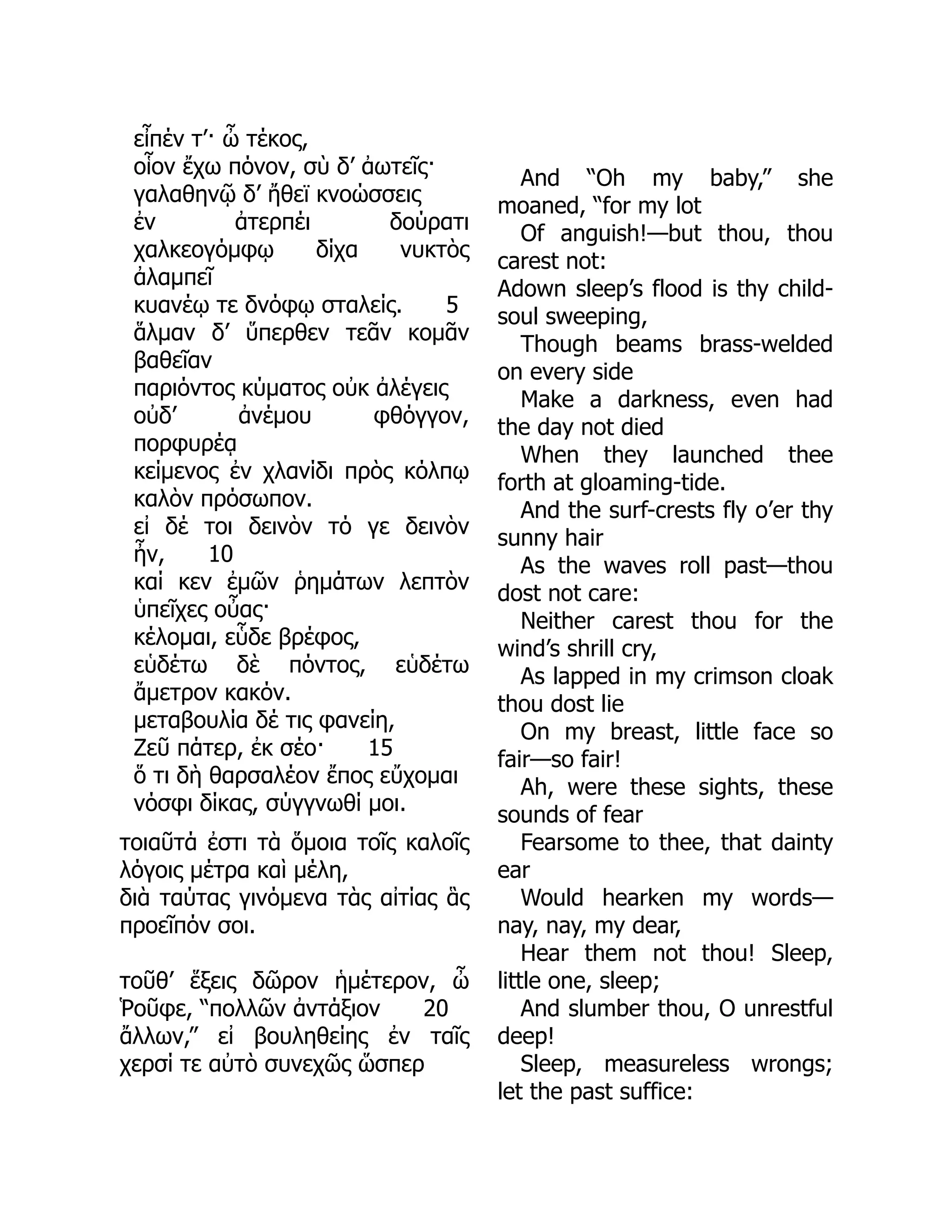 εἶπέν τ’· ὦ τέκος,
οἷον ἔχω πόνον, σὺ δ’ ἀωτεῖς·
γαλαθηνῷ δ’ ἤθεϊ κνοώσσεις
ἐν ἀτερπέι δούρατι
χαλκεογόμφῳ δίχα νυκτὸς
ἀλαμπεῖ
κυανέῳ τε δνόφῳ σταλείς. 5
ἅλμαν δ’ ὕπερθεν τεᾶν κομᾶν
βαθεῖαν
παριόντος κύματος οὐκ ἀλέγεις
οὐδ’ ἀνέμου φθόγγον,
πορφυρέᾳ
κείμενος ἐν χλανίδι πρὸς κόλπῳ
καλὸν πρόσωπον.
εἰ δέ τοι δεινὸν τό γε δεινὸν
ἦν, 10
καί κεν ἐμῶν ῥημάτων λεπτὸν
ὑπεῖχες οὖας·
κέλομαι, εὗδε βρέφος,
εὑδέτω δὲ πόντος, εὑδέτω
ἄμετρον κακόν.
μεταβουλία δέ τις φανείη,
Ζεῦ πάτερ, ἐκ σέο· 15
ὅ τι δὴ θαρσαλέον ἔπος εὔχομαι
νόσφι δίκας, σύγγνωθί μοι.
τοιαῦτά ἐστι τὰ ὅμοια τοῖς καλοῖς
λόγοις μέτρα καὶ μέλη,
διὰ ταύτας γινόμενα τὰς αἰτίας ἃς
προεῖπόν σοι.
τοῦθ’ ἕξεις δῶρον ἡμέτερον, ὦ
Ῥοῦφε, “πολλῶν ἀντάξιον 20
ἄλλων,” εἰ βουληθείης ἐν ταῖς
χερσί τε αὐτὸ συνεχῶς ὥσπερ
And “Oh my baby,” she
moaned, “for my lot
Of anguish!—but thou, thou
carest not:
Adown sleep’s flood is thy child-
soul sweeping,
Though beams brass-welded
on every side
Make a darkness, even had
the day not died
When they launched thee
forth at gloaming-tide.
And the surf-crests fly o’er thy
sunny hair
As the waves roll past—thou
dost not care:
Neither carest thou for the
wind’s shrill cry,
As lapped in my crimson cloak
thou dost lie
On my breast, little face so
fair—so fair!
Ah, were these sights, these
sounds of fear
Fearsome to thee, that dainty
ear
Would hearken my words—
nay, nay, my dear,
Hear them not thou! Sleep,
little one, sleep;
And slumber thou, O unrestful
deep!
Sleep, measureless wrongs;
let the past suffice:
 