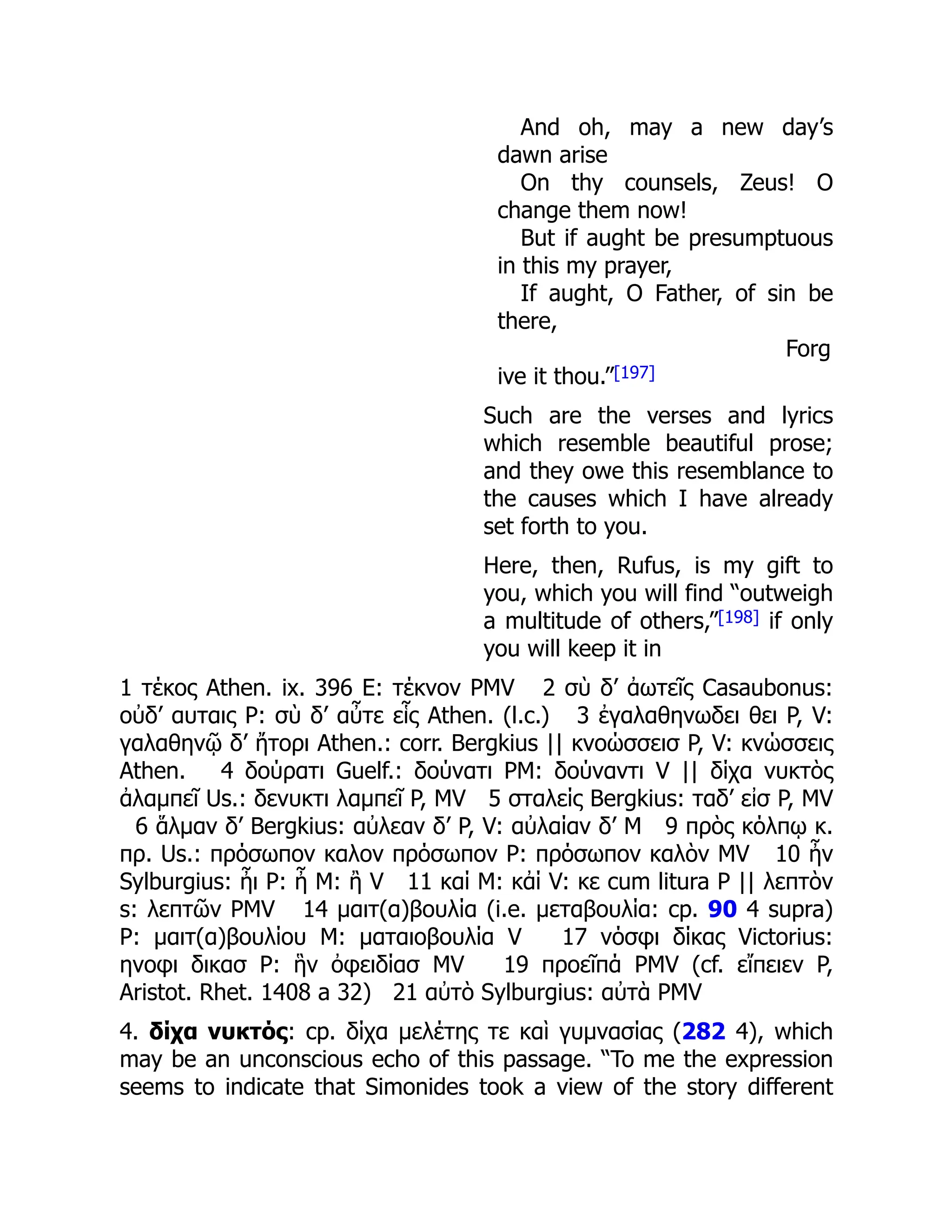 And oh, may a new day’s
dawn arise
On thy counsels, Zeus! O
change them now!
But if aught be presumptuous
in this my prayer,
If aught, O Father, of sin be
there,
Forg
ive it thou.”[197]
Such are the verses and lyrics
which resemble beautiful prose;
and they owe this resemblance to
the causes which I have already
set forth to you.
Here, then, Rufus, is my gift to
you, which you will find “outweigh
a multitude of others,”[198] if only
you will keep it in
1 τέκος Athen. ix. 396 E: τέκνον PMV 2 σὺ δ’ ἀωτεῖς Casaubonus:
οὐδ’ αυταις P: σὺ δ’ αὖτε εἷς Athen. (l.c.) 3 ἐγαλαθηνωδει θει P, V:
γαλαθηνῷ δ’ ἤτορι Athen.: corr. Bergkius || κνοώσσεισ P, V: κνώσσεις
Athen. 4 δούρατι Guelf.: δούνατι PM: δούναντι V || δίχα νυκτὸς
ἀλαμπεῖ Us.: δενυκτι λαμπεῖ P, MV 5 σταλείς Bergkius: ταδ’ εἰσ P, MV
6 ἅλμαν δ’ Bergkius: αὐλεαν δ’ P, V: αὐλαίαν δ’ M 9 πρὸς κόλπῳ κ.
πρ. Us.: πρόσωπον καλον πρόσωπον P: πρόσωπον καλὸν MV 10 ἦν
Sylburgius: ἦι P: ἦ M: ἢ V 11 καί M: κἀί V: κε cum litura P || λεπτὸν
s: λεπτῶν PMV 14 μαιτ(α)βουλία (i.e. μεταβουλία: cp. 90 4 supra)
P: μαιτ(α)βουλίου M: ματαιοβουλία V 17 νόσφι δίκας Victorius:
ηνοφι δικασ P: ἣν ὀφειδίασ MV 19 προεῖπά PMV (cf. εἴπειεν P,
Aristot. Rhet. 1408 a 32) 21 αὐτὸ Sylburgius: αὐτὰ PMV
4. δίχα νυκτός: cp. δίχα μελέτης τε καὶ γυμνασίας (282 4), which
may be an unconscious echo of this passage. “To me the expression
seems to indicate that Simonides took a view of the story different
 