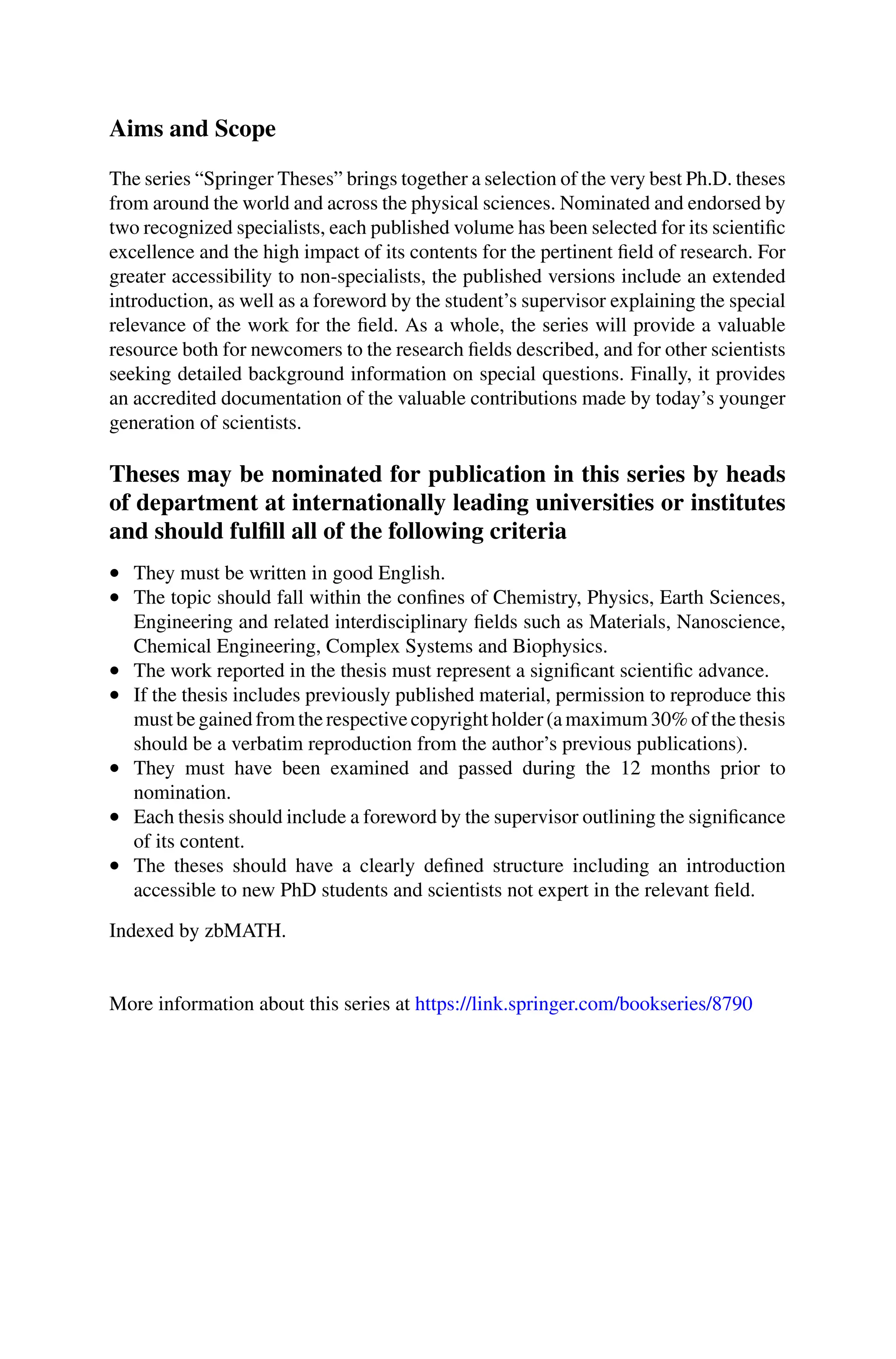 Aims and Scope
The series “Springer Theses” brings together a selection of the very best Ph.D. theses
from around the world and across the physical sciences. Nominated and endorsed by
two recognized specialists, each published volume has been selected for its scientific
excellence and the high impact of its contents for the pertinent field of research. For
greater accessibility to non-specialists, the published versions include an extended
introduction, as well as a foreword by the student’s supervisor explaining the special
relevance of the work for the field. As a whole, the series will provide a valuable
resource both for newcomers to the research fields described, and for other scientists
seeking detailed background information on special questions. Finally, it provides
an accredited documentation of the valuable contributions made by today’s younger
generation of scientists.
Theses may be nominated for publication in this series by heads
of department at internationally leading universities or institutes
and should fulfill all of the following criteria
• They must be written in good English.
• The topic should fall within the confines of Chemistry, Physics, Earth Sciences,
Engineering and related interdisciplinary fields such as Materials, Nanoscience,
Chemical Engineering, Complex Systems and Biophysics.
• The work reported in the thesis must represent a significant scientific advance.
• If the thesis includes previously published material, permission to reproduce this
must be gained from the respective copyright holder (a maximum 30% of the thesis
should be a verbatim reproduction from the author’s previous publications).
• They must have been examined and passed during the 12 months prior to
nomination.
• Each thesis should include a foreword by the supervisor outlining the significance
of its content.
• The theses should have a clearly defined structure including an introduction
accessible to new PhD students and scientists not expert in the relevant field.
Indexed by zbMATH.
More information about this series at https://link.springer.com/bookseries/8790
 