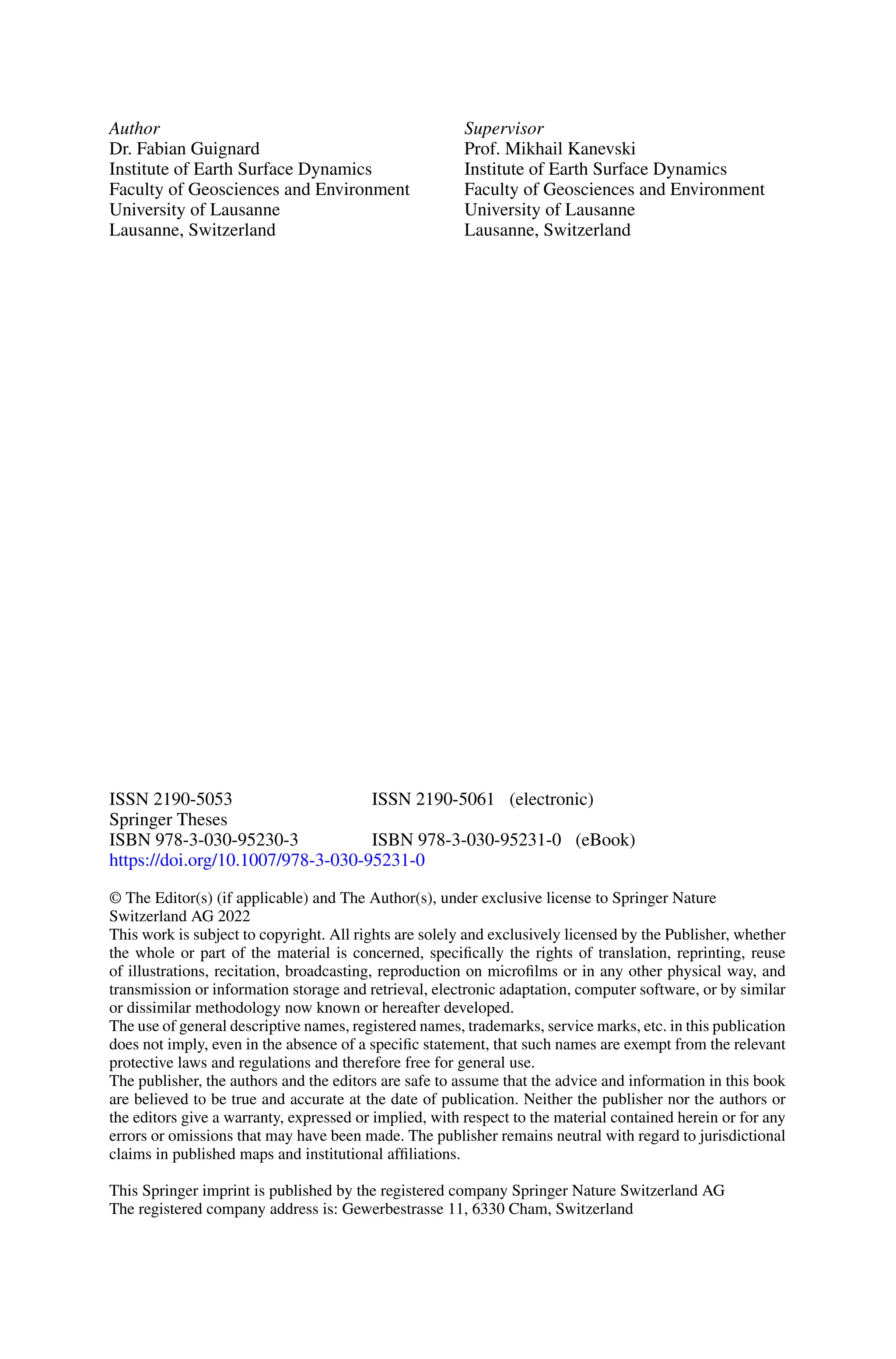 Author
Dr. Fabian Guignard
Institute of Earth Surface Dynamics
Faculty of Geosciences and Environment
University of Lausanne
Lausanne, Switzerland
Supervisor
Prof. Mikhail Kanevski
Institute of Earth Surface Dynamics
Faculty of Geosciences and Environment
University of Lausanne
Lausanne, Switzerland
ISSN 2190-5053 ISSN 2190-5061 (electronic)
Springer Theses
ISBN 978-3-030-95230-3 ISBN 978-3-030-95231-0 (eBook)
https://doi.org/10.1007/978-3-030-95231-0
© The Editor(s) (if applicable) and The Author(s), under exclusive license to Springer Nature
Switzerland AG 2022
This work is subject to copyright. All rights are solely and exclusively licensed by the Publisher, whether
the whole or part of the material is concerned, specifically the rights of translation, reprinting, reuse
of illustrations, recitation, broadcasting, reproduction on microfilms or in any other physical way, and
transmission or information storage and retrieval, electronic adaptation, computer software, or by similar
or dissimilar methodology now known or hereafter developed.
The use of general descriptive names, registered names, trademarks, service marks, etc. in this publication
does not imply, even in the absence of a specific statement, that such names are exempt from the relevant
protective laws and regulations and therefore free for general use.
The publisher, the authors and the editors are safe to assume that the advice and information in this book
are believed to be true and accurate at the date of publication. Neither the publisher nor the authors or
the editors give a warranty, expressed or implied, with respect to the material contained herein or for any
errors or omissions that may have been made. The publisher remains neutral with regard to jurisdictional
claims in published maps and institutional affiliations.
This Springer imprint is published by the registered company Springer Nature Switzerland AG
The registered company address is: Gewerbestrasse 11, 6330 Cham, Switzerland
 
