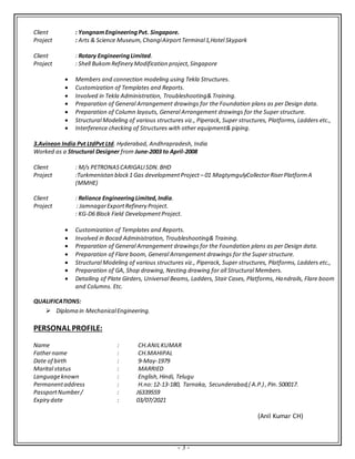 - 3 -
Client : YongnamEngineeringPvt. Singapore.
Project : Arts & Science Museum,ChangiAirportTerminal1,Hotel Skypark
Client : Rotary EngineeringLimited.
Project : Shell BukomRefinery Modification project,Singapore
 Members and connection modeling using Tekla Structures.
 Customization of Templates and Reports.
 Involved in Tekla Administration, Troubleshooting& Training.
 Preparation of General Arrangement drawings for the Foundation plans as per Design data.
 Preparation of Column layouts, General Arrangement drawings for the Super structure.
 Structural Modeling of various structures viz., Piperack, Super structures, Platforms, Ladders etc.,
 Interference checking of Structures with other equipment& piping.
3.Avineon India Pvt LtdPvt Ltd. Hyderabad, Andhrapradesh, India
Worked as a Structural Designer from June-2003 to April-2008
Client : M/s PETRONASCARIGALISDN.BHD
Project :Turkmenistan block1 Gas developmentProject – 01 MagtymgulyCollectorRiserPlatformA
(MMHE)
Client : Reliance EngineeringLimited,India.
Project : JamnagarExportRefinery Project.
: KG-D6 Block Field DevelopmentProject.
 Customization of Templates and Reports.
 Involved in Bocad Administration, Troubleshooting& Training.
 Preparation of General Arrangement drawings for the Foundation plans as per Design data.
 Preparation of Flare boom, General Arrangement drawings for the Super structure.
 Structural Modeling of various structures viz., Piperack, Super structures, Platforms, Ladders etc.,
 Preparation of GA, Shop drawing, Nesting drawing for all Structural Members.
 Detailing of Plate Girders, Universal Beams, Ladders, Stair Cases, Platforms, Handrails, Flare boom
and Columns. Etc.
QUALIFICATIONS:
 Diploma in MechanicalEngineering.
PERSONAL PROFILE:
Name : CH.ANILKUMAR
Fathername : CH.MAHIPAL
Date of birth : 9-May-1979
Marital status : MARRIED
Languageknown : English,Hindi, Telugu
Permanentaddress : H.no:12-13-180, Tarnaka, Secunderabad,( A.P.) ,Pin.500017.
PassportNumber/ : J6339559
Expiry date : 03/07/2021
(Anil Kumar CH)
 