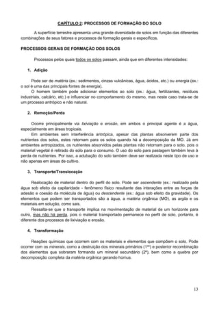 13
CAPÍTULO 2: PROCESSOS DE FORMAÇÃO DO SOLO
A superfície terrestre apresenta uma grande diversidade de solos em função das diferentes
combinações de seus fatores e processos de formação gerais e específicos.
PROCESSOS GERAIS DE FORMAÇÃO DOS SOLOS
Processos pelos quais todos os solos passam, ainda que em diferentes intensidades:
1. Adição
Pode ser de matéria (ex.: sedimentos, cinzas vulcânicas, água, ácidos, etc.) ou energia (ex.:
o sol é uma das principais fontes de energia).
O homem também pode adicionar elementos ao solo (ex.: água, fertilizantes, resíduos
industriais, calcário, etc.) e influenciar no comportamento do mesmo, mas neste caso trata-se de
um processo antrópico e não natural.
2. Remoção/Perda
Ocorre principalmente via lixiviação e erosão, em ambos o principal agente é a água,
especialmente em áreas tropicais.
Em ambientes sem interferência antrópica, apesar das plantas absorverem parte dos
nutrientes dos solos, estes retornam para os solos quando há a decomposição da MO. Já em
ambientes antropizados, os nutrientes absorvidos pelas plantas não retornam para o solo, pois o
material vegetal é retirado do solo para o consumo. O uso do solo para pastagem também leva à
perda de nutrientes. Por isso, a adubação do solo também deve ser realizada neste tipo de uso e
não apenas em áreas de cultivo.
3. Transporte/Translocação
Realocação de material dentro do perfil do solo. Pode ser ascendente (ex.: realizado pela
água sob efeito da capilaridade - fenômeno físico resultante das interações entre as forças de
adesão e coesão da molécula de água) ou descendente (ex.: água sob efeito da gravidade). Os
elementos que podem ser transportados são a água, a matéria orgânica (MO), as argila e os
materiais em solução, como sais.
Ressalta-se que o transporte implica na movimentação de material de um horizonte para
outro, mas não há perda, pois o material transportado permanece no perfil de solo, portanto, é
diferente dos processos de lixiviação e erosão.
4. Transformação
Reações químicas que ocorrem com os materiais e elementos que compõem o solo. Pode
ocorrer com os minerais, como a destruição dos minerais primários (1os
) e posterior recombinação
dos elementos que sobraram formando um mineral secundário (2º), bem como a quebra por
decomposição completa da matéria orgânica gerando húmus.
 