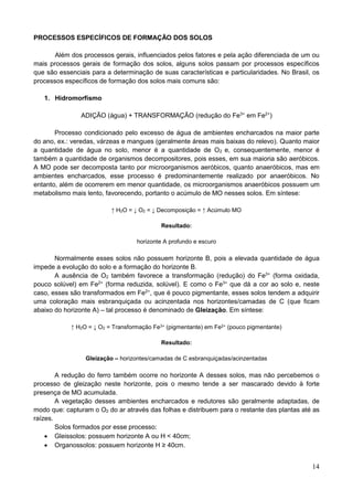14
PROCESSOS ESPECÍFICOS DE FORMAÇÃO DOS SOLOS
Além dos processos gerais, influenciados pelos fatores e pela ação diferenciada de um ou
mais processos gerais de formação dos solos, alguns solos passam por processos específicos
que são essenciais para a determinação de suas características e particularidades. No Brasil, os
processos específicos de formação dos solos mais comuns são:
1. Hidromorfismo
ADIÇÃO (água) + TRANSFORMAÇÃO (redução do Fe3+
em Fe2+
)
Processo condicionado pelo excesso de água de ambientes encharcados na maior parte
do ano, ex.: veredas, várzeas e mangues (geralmente áreas mais baixas do relevo). Quanto maior
a quantidade de água no solo, menor é a quantidade de O2 e, consequentemente, menor é
também a quantidade de organismos decompositores, pois esses, em sua maioria são aeróbicos.
A MO pode ser decomposta tanto por microorganismos aeróbicos, quanto anaeróbicos, mas em
ambientes encharcados, esse processo é predominantemente realizado por anaeróbicos. No
entanto, além de ocorrerem em menor quantidade, os microorganismos anaeróbicos possuem um
metabolismo mais lento, favorecendo, portanto o acúmulo de MO nesses solos. Em síntese:
↑ H2O = ↓ O2 = ↓ Decomposição = ↑ Acúmulo MO
Resultado:
horizonte A profundo e escuro
Normalmente esses solos não possuem horizonte B, pois a elevada quantidade de água
impede a evolução do solo e a formação do horizonte B.
A ausência de O2 também favorece a transformação (redução) do Fe3+
(forma oxidada,
pouco solúvel) em Fe2+
(forma reduzida, solúvel). E como o Fe3+
que dá a cor ao solo e, neste
caso, esses são transformados em Fe2+
, que é pouco pigmentante, esses solos tendem a adquirir
uma coloração mais esbranquiçada ou acinzentada nos horizontes/camadas de C (que ficam
abaixo do horizonte A) – tal processo é denominado de Gleização. Em síntese:
↑ H2O = ↓ O2 = Transformação Fe3+ (pigmentante) em Fe2+ (pouco pigmentante)
Resultado:
Gleização – horizontes/camadas de C esbranquiçadas/acinzentadas
A redução do ferro também ocorre no horizonte A desses solos, mas não percebemos o
processo de gleização neste horizonte, pois o mesmo tende a ser mascarado devido à forte
presença de MO acumulada.
A vegetação desses ambientes encharcados e redutores são geralmente adaptadas, de
modo que: capturam o O2 do ar através das folhas e distribuem para o restante das plantas até as
raízes.
Solos formados por esse processo:
 Gleissolos: possuem horizonte A ou H < 40cm;
 Organossolos: possuem horizonte H ≥ 40cm.
 