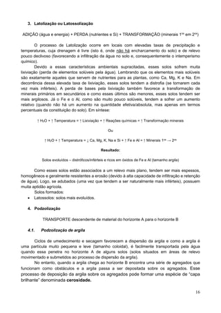 16
3. Latolização ou Latossolização
ADIÇÃO (água e energia) + PERDA (nutrientes e Si) + TRANSFORMAÇÃO (minerais 1os
em 2os
)
O processo de Latolização ocorre em locais com elevadas taxas de precipitação e
temperaturas, cuja drenagem é livre (isto é, onde não há encharcamento do solo) e de relevo
pouco declivoso (favorecendo a infiltração da água no solo e, consequentemente o intemperismo
químico).
Devido a essas características ambientais supracitadas, esses solos sofrem muita
lixiviação (perda de elementos solúveis pela água). Lembrando que os elementos mais solúveis
são exatamente aqueles que servem de nutrientes para as plantas, como Ca, Mg, K e Na. Em
decorrência dessa elevada taxa de lixiviação, esses solos tendem a distrofia (se tornarem cada
vez mais inférteis). A perda de bases pela lixiviação também favorece a transformação de
minerais primários em secundários e como esses últimos são menores, esses solos tendem ser
mais argilosos. Já o Fe e o Al, como são muito pouco solúveis, tendem a sofrer um aumento
relativo (quando não há um aumento na quantidade efetiva/absoluta, mas apenas em termos
percentuais da constituição do solo). Em síntese:
↑ H2O + ↑ Temperatura = ↑ Lixiviação + ↑ Reações químicas = ↑ Transformação minerais
Ou
↑ H2O + ↑ Temperatura = ↓ Ca, Mg, K, Na e Si + ↑ Fe e Al = ↑ Minerais 1os → 2os
Resultado:
Solos evoluídos – distróficos/inférteis e ricos em óxidos de Fe e Al (tamanho argila)
Como esses solos estão associados a um relevo mais plano, tendem ser mais espessos,
homogêneos e geralmente resistentes a erosão (devido à alta capacidade de infiltração e retenção
de água). Logo, se adubados (uma vez que tendem a ser naturalmente mais inférteis), possuem
muita aptidão agrícola.
Solos formados:
 Latossolos: solos mais evoluídos.
4. Podzolização
TRANSPORTE descendente de material do horizonte A para o horizonte B
4.1. Podzolização de argila
Ciclos de umedecimento e secagem favorecem a dispersão da argila e como a argila é
uma partícula muito pequena e leve (tamanho coloidal), é facilmente transportada pela água
quando essa penetra no horizonte A de alguns solos (solos situados em áreas de relevo
movimentado e submetidos ao processo de dispersão da argila).
No entanto, quando a argila chega ao horizonte B encontra uma série de agregados que
funcionam como obstáculos e a argila passa a ser depositada sobre os agregados. Esse
processo de deposição da argila sobre os agregados pode formar uma espécie de “capa
brilhante” denominada cerosidade.
 