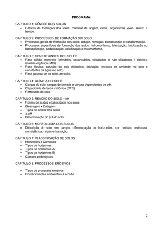 2
PROGRAMA:
CAPÍTULO 1: GÊNESE DOS SOLOS
 Fatores de formação dos solos: material de origem, clima, organismos vivos, relevo e
tempo.
CAPÍTULO 2: PROCESSOS DE FORMAÇÃO DO SOLO
 Processos gerais de formação dos solos: adição, remoção, translocação e transformação.
 Processos específicos de formação dos solos: hidromorfismo, laterização, latolização ou
latossolização, podzolização, calcificação e halomorfismo.
CAPÍTULO 3: CONSTITUINTES DOS SOLOS
 Fase sólida: minerais (primários, secundários, silicatados e não silicatados / óxidos);
matéria orgânica (MO).
 Fase líquida: solução do solo (hidrólise, lixiviação, indícios de umidade no solo e
constantes da água no solo).
 Fase gasosa: ar do solo, aeração.
CAPÍTULO 4: QUÍMICA DO SOLO
 Cargas do solo: cargas de beirada e cargas dependentes de pH.
 Capacidade de troca catiônica (CTC)
 Fertilidade do solo
CAPÍTULO 5: REAÇÃO DO SOLO – pH
 Fontes de acidez e basicidade nos solos
 Gessagem x Calagem
 Tipos de acidez nos solos
 ∆ pH
 Determinação do pH do solo
CAPÍTULO 6: MORFOLOGIA DOS SOLOS
 Descrição do solo em campo: diferenciação de horizontes, cor, textura, estrutura,
consistência, raízes e transição.
CAPÍTULO 7: CLASSIFICAÇÃO DE SOLOS
 Horizontes x Camadas
 Tipos de horizontes
 Tipos de horizontes A
 Tipos de horizontes B
 Classes pedológicas
CAPÍTULO 8: PROCESSOS EROSIVOS
 Tipos de processos erosivos
 Condicionantes ambientais à erosão
 