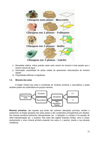 24
i) Densidade relativa: indica quantas vezes certo volume do mineral é mais pesado que o
mesmo volume de água.
j) Geminação: propriedade de certos cristais de aparecerem intercrescidos de maneira
regular.
k) Propriedades elétricas e magnéticas
1.2. Minerais dos solos
A fração mineral dos solos é constituída de minerais primários e secundários e esses
também podem ser subdivididos em grupos menores.
Minerais primários: são aqueles que ainda não sofreram alterações químicas; tendem a
predominar na fração grosseira dos solos (areia) e são constituídos principalmente por silicatos.
Há minerais primários facilmente intemperizáveis (ex.: o feldspato e a biotita) e há aqueles de
difícil intemperização (ex.: o quartzo). Nos solos das regiões tropicais úmidas, como a nossa,
praticamente o único mineral primário presente nos solos é o quartzo, devido a sua elevada
resistência.
Minerais dos
solos
Primários
Secundários
Silicatados
2:1
1:1
Não
silicatados /
Óxidos
 
