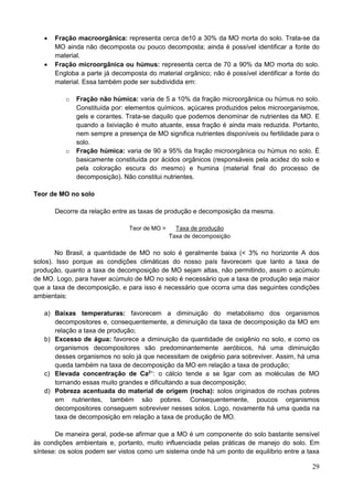 29
 Fração macroorgânica: representa cerca de10 a 30% da MO morta do solo. Trata-se da
MO ainda não decomposta ou pouco decomposta; ainda é possível identificar a fonte do
material.
 Fração microorgânica ou húmus: representa cerca de 70 a 90% da MO morta do solo.
Engloba a parte já decomposta do material orgânico; não é possível identificar a fonte do
material. Essa também pode ser subdividida em:
o Fração não húmica: varia de 5 a 10% da fração microorgânica ou húmus no solo.
Constituída por: elementos químicos, açúcares produzidos pelos microorganismos,
gels e corantes. Trata-se daquilo que podemos denominar de nutrientes da MO. E
quando a lixiviação é muito atuante, essa fração é ainda mais reduzida. Portanto,
nem sempre a presença de MO significa nutrientes disponíveis ou fertilidade para o
solo.
o Fração húmica: varia de 90 a 95% da fração microorgânica ou húmus no solo. É
basicamente constituída por ácidos orgânicos (responsáveis pela acidez do solo e
pela coloração escura do mesmo) e humina (material final do processo de
decomposição). Não constitui nutrientes.
Teor de MO no solo
Decorre da relação entre as taxas de produção e decomposição da mesma.
Teor de MO = Taxa de produção
Taxa de decomposição
No Brasil, a quantidade de MO no solo é geralmente baixa (< 3% no horizonte A dos
solos). Isso porque as condições climáticas do nosso país favorecem que tanto a taxa de
produção, quanto a taxa de decomposição de MO sejam altas, não permitindo, assim o acúmulo
de MO. Logo, para haver acúmulo de MO no solo é necessário que a taxa de produção seja maior
que a taxa de decomposição, e para isso é necessário que ocorra uma das seguintes condições
ambientais:
a) Baixas temperaturas: favorecem a diminuição do metabolismo dos organismos
decompositores e, consequentemente, a diminuição da taxa de decomposição da MO em
relação a taxa de produção;
b) Excesso de água: favorece a diminuição da quantidade de oxigênio no solo, e como os
organismos decompositores são predominantemente aeróbicos, há uma diminuição
desses organismos no solo já que necessitam de oxigênio para sobreviver. Assim, há uma
queda também na taxa de decomposição da MO em relação a taxa de produção;
c) Elevada concentração de Ca2+
: o cálcio tende a se ligar com as moléculas de MO
tornando essas muito grandes e dificultando a sua decomposição;
d) Pobreza acentuada do material de origem (rocha): solos originados de rochas pobres
em nutrientes, também são pobres. Consequentemente, poucos organismos
decompositores conseguem sobreviver nesses solos. Logo, novamente há uma queda na
taxa de decomposição em relação a taxa de produção de MO.
De maneira geral, pode-se afirmar que a MO é um componente do solo bastante sensível
às condições ambientais e, portanto, muito influenciada pelas práticas de manejo do solo. Em
síntese: os solos podem ser vistos como um sistema onde há um ponto de equilíbrio entre a taxa
 
