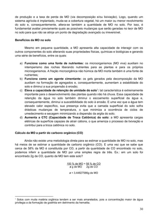 30
de produção e a taxa de perda de MO (via decomposição e/ou lixiviação). Logo, quando um
sistema agrícola é implantado, muda-se a cobertura vegetal, há um maior ou menor revolvimento
do solo e, consequentemente, altera-se também a quantidade de MO no solo. Por isso, é
fundamental avaliar previamente quais as possíveis mudanças que serão geradas no teor de MO
no solo para que não se atinja um ponto de degradação avançado ou irreversível.
Benefícios da MO no solo
Mesmo em pequena quantidade, a MO apresenta alta capacidade de interagir com os
outros componentes do solo alterando suas propriedades físicas, químicas e biológicas e gerando
uma série de benefícios, entre os quais:
a) Funciona como uma fonte de nutrientes: os microorganismos (MO viva) auxiliam no
intemperismo das rochas liberando nutrientes para as plantas e para os próprios
microoganismos. A fração microorgânica não húmica da MO morta também é uma fonte de
nutrientes;
b) Funciona como um agente cimentante: os gels gerados pela decomposição da MO
auxiliam na formação de agregados e, consequentemente, aumentam a estabilidade do
solo e diminui a sua propensão à erosão;
c) Eleva a capacidade de retenção de umidade do solo1
: tal característica é extremamente
importante para o desenvolvimento das plantas quando não há chuva. Essa capacidade de
retenção da água no solo também diminui o escoamento superficial da água e,
consequentemente, diminui a suscetibilidade do solo à erosão. E uma vez que a água tem
elevado calor específico, sua presença evita que a camada superficial do solo sofra
drásticas mudanças de temperatura, o que minimiza a ocorrência de ciclos de
umedecimento e secagem minimizando a dispersão da argila do solo;
d) Aumenta a CTC (Capacidade de Troca Catiônica) do solo: a MO apresenta cargas
elétricas de superfície capazes de atrair cátions, o que ameniza o processo de lixiviação e
contribui para a troca catiônica no solo.
Cálculo da MO a partir do carbono orgânico (CO)
Ainda não existe uma metodologia direta para se estimar a quantidade de MO no solo, mas
há meios de se estimar a quantidade de carbono orgânico (CO). E uma vez que se sabe que
cerca de 58% da MO é constituída por CO, a partir da quantidade de CO encontrado no solo,
podemos inferir a quantidade de MO por uma simples regra de três. Ex.: em um solo foi
encontrado 2g de CO, quanto de MO tem este solo?
100 % de MO = 58 % de CO
x g de MO 2g de CO
x = 3,44827586g de MO
1
Solos com muita matéria orgânica tendem a ser mais amarelados, pois a concentração maior de água
privilegia a da formação de goethita em detrimento da hematita.
 