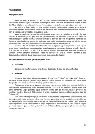 31
FASE LÍQUIDA
Solução do solo
Além da água, a solução do solo contém gases e substâncias minerais e orgânicas
dissolvidas. A composição da solução do solo pode variar conforme o material de origem, o teor
de MO, a adição de produtos químicos, o de manejo do solo, o clima e o período do ano, etc.
Na interface fase sólida – fase líquida ocorrem importantes reações e a água é
fundamental para a maioria delas, além de ser essencial para o intemperismo químico e, portanto,
para o processo de formação e evolução do solo.
Além de participar de reações químicas do solo, como a Hidrólise, a solução do solo
também é essencial para o processo de perda/lixiviação de produtos formados e/ou liberados
nessas reações. Sendo assim, a análise química da solução do solo nos permite identificar as
formas e quantidades de elementos químicos que estão sendo adicionados ao solo ou sendo
transferida para outros compartimentos do ambiente através do lençol freático.
A solução do solo também é fundamental para a vegetação, pois as plantas só conseguem
absorver os nutrientes de que necessitam quando esses se encontram livres na solução do solo.
E é também na solução do solo que as plantas liberam seus resíduos. Os microorganismos
também podem absorver elementos livres na solução do solo e quando morrem e são
decompostos, voltam a liberar esses elementos para a solução do solo.
Processos desencadeados pela solução do solo
1. Lixiviação
Consiste na transferência de íons através da solução do solo até o lençol freático.
2. Hidrólise
A maioria das rochas são compostas por: Si+4
, Al+3
, Fe+2/+3
, Ca+2
, Mg+2
, Na+
e O-2
. Observa-
se que apenas o oxigênio (O) tem carga negativa (ânion) e acaba por funcionar como uma ponte
de ligação entre esses elementos de carga positiva (cátions).
Ressalta-se ainda que a água na natureza é normalmente ácida (tem excesso de H+
) e o
Hidrogênio é o elemento de maior eletronegatividade (força que um elemento tem de atrair uma
carga contrária). Logo, quando a água entra em contato com os minerais, leva ao processo de
hidrólise, isto é: o átomo de Hidrogênio (H) tende a substituir os outros cátions para se ligar ao
Oxigênio (O).
Mas como o Hidrogênio (H) é um átomo muito pequeno comparado a outros cátions, não
consegue estabelecer o mesmo número de ligações que outros cátions estabelecem com átomos
de Oxigênio (O). Sendo assim, vários átomos de Oxigênio (O) passam a “sobrar” sem nenhuma
ligação gerando, assim, um excesso de carga negativa livre nos minerais. E uma vez que cargas
iguais se repelem, gera um desequilíbrio levando a “destruição” ou reorganização do mineral. Veja
o exemplo a seguir:
 