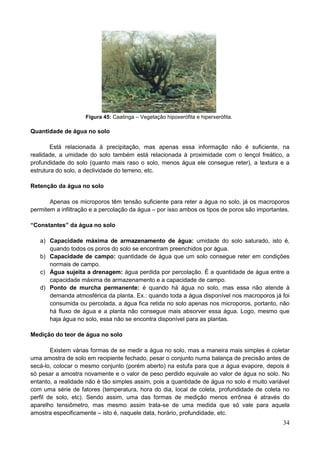 34
Figura 45: Caatinga – Vegetação hipoxerófita e hiperxerófita.
Quantidade de água no solo
Está relacionada à precipitação, mas apenas essa informação não é suficiente, na
realidade, a umidade do solo também está relacionada à proximidade com o lençol freático, a
profundidade do solo (quanto mais raso o solo, menos água ele consegue reter), a textura e a
estrutura do solo, a declividade do terreno, etc.
Retenção da água no solo
Apenas os microporos têm tensão suficiente para reter a água no solo, já os macroporos
permitem a infiltração e a percolação da água – por isso ambos os tipos de poros são importantes.
“Constantes” da água no solo
a) Capacidade máxima de armazenamento de água: umidade do solo saturado, isto é,
quando todos os poros do solo se encontram preenchidos por água.
b) Capacidade de campo: quantidade de água que um solo consegue reter em condições
normais de campo.
c) Água sujeita a drenagem: água perdida por percolação. É a quantidade de água entre a
capacidade máxima de armazenamento e a capacidade de campo.
d) Ponto de murcha permanente: é quando há água no solo, mas essa não atende à
demanda atmosférica da planta. Ex.: quando toda a água disponível nos macroporos já foi
consumida ou percolada, a água fica retida no solo apenas nos microporos, portanto, não
há fluxo de água e a planta não consegue mais absorver essa água. Logo, mesmo que
haja água no solo, essa não se encontra disponível para as plantas.
Medição do teor de água no solo
Existem várias formas de se medir a água no solo, mas a maneira mais simples é coletar
uma amostra de solo em recipiente fechado, pesar o conjunto numa balança de precisão antes de
secá-lo, colocar o mesmo conjunto (porém aberto) na estufa para que a água evapore, depois é
só pesar a amostra novamente e o valor de peso perdido equivale ao valor de água no solo. No
entanto, a realidade não é tão simples assim, pois a quantidade de água no solo é muito variável
com uma série de fatores (temperatura, hora do dia, local de coleta, profundidade de coleta no
perfil de solo, etc). Sendo assim, uma das formas de medição menos errônea é através do
aparelho tensiômetro, mas mesmo assim trata-se de uma medida que só vale para aquela
amostra especificamente – isto é, naquele data, horário, profundidade, etc.
 