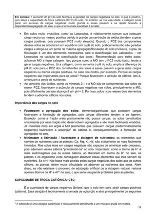 38
Em síntese: o aumento do pH do solo favorece a geração de cargas negativas no solo, o que é positivo,
pois eleva a capacidade de troca catiônica (CTC) do solo. No entanto, se mal executada, a calagem pode
gerar um excesso de cargas negativas muito grande e essas passam a se repelir levando a
dispersão/desagregação do solo, o que o torna mais suscetível à erosão.
 Em solos muito evoluídos, como os Latossolos, é relativamente comum que possuam
carga neutra ou mesmo positiva devido à grande concentração de óxidos (tendem a gerar
cargas positivas, pois possuem PCZ muito elevado). Quando o PCZ dos componentes
desses solos se encontram em equilíbrio com o pH do solo, praticamente não são geradas
cargas e atinge-se um ponto de máxima agregação/floculação do solo (inclusive, o grau de
floculação é um dos elementos necessários para a classificação dos Latossolos – ver
Latossolos no capítulo de classificação dos solos). Recomendação para estes solos:
adicionar MO e fazer calagem. Isso porque como a MO tem o PCZ muito baixo, tende a
gerar cargas negativas. Já a calagem, como aumenta o pH do solo, amplia a diferença do
pH do solo para o PCZ dos constituintes dos solos e esses passam a gerar mais cargas
negativas ou menos cargas positivas, no caso dos óxidos, por exemplo. Porque as cargas
negativas são importantes para os solos? Porque favorecem a atração de cátions, isto é,
amenizam a perda de nutrientes.
 Ao contrário dos óxidos, como os minerais 2:1 e a MO são os componentes dos solos de
menor PCZ, favorecem o acúmulo de cargas negativas nos solos, principalmente a MO,
pois dificilmente um solo alcançará um pH < 2. Por isso, solos ricos nesses dois elementos
tendem a adsorver cátions nos solos.
Importância das cargas no solo
 Favorecem a agregação dos solos: elementos/partículas que possuem cargas
favorecem a formação de agregados, pois cargas diferentes tendem a se ligarem.
Exemplo: como a fração areia praticamente não possui cargas, os solos constituídos
unicamente por essa fração não desenvolvem agregados e são mais facilmente erodidos.
Já materiais ricos em argila e MO (elementos que possuem cargas predominantemente
negativas) favorecem a adsorção3
de cátions e, consequentemente, a formação de
agregados no solo.
 Minimizam a lixiviação / favorecem a ciclagem de nutrientes: os elementos que
servem de nutrientes para as plantas (Ca, Mg, K, Na) são exatamente os mais facilmente
lixiviados. Mas solos ricos em cargas negativas são capazes de amenizar este processo,
pois adsorvem esses cátions “prendendo-os” ao solo. Importante: como o átomo de H+
é
mais eletronegativo que os outros cátions, ao liberarem um átomo de H+
no solo, as
plantas e os organismo vivos conseguem absorver esses elementos que lhes servem de
nutrientes. Se o H+
não fosse mais atraído pelas cargas negativas dos solos que os outros
cátions, as plantas teriam muita dificuldade de absorver os nutrientes dos solos. Além
disso, se não existisse o processo de adubação artificial ou a ciclagem natural, restaria
apenas átomos de H+
e Al3+
no solo, o que seria um grande problema para as plantas.
CAPACIDADE DE TROCA CATIÔNICA (CTC)
É a quantidade de cargas negativas (ânions) que o solo tem para atrair cargas positivas
(cátions). Essa atração é tecnicamente chamada de adsorção e atrai principalmente os seguintes
3
A adsorção é uma atração superficial; é relativamente semelhante a um imã que gruda em metais.
 