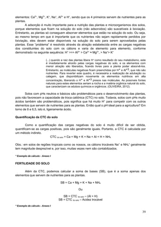 39
elementos: Ca2+
, Mg2+
, K+
, Na+
, Al3+
e H+
, sendo que os 4 primeiros servem de nutrientes para as
plantas.
A adsorção é muito importante para a nutrição das plantas e microorganismos dos solos,
porque elementos que ficam na solução do solo (não adsorvidos) são suscetíveis à lixiviação.
Entretanto, as plantas só conseguem absorver elementos que estão na solução do solo. Ou seja,
ao mesmo tempo em que é importante que os nutrientes não sejam rapidamente perdidos por
lixiviação, eles devem estar disponíveis na solução do solo para serem aproveitados pelas
plantas. Esse “problema” é resolvido através da atração estabelecida entre as cargas negativas
dos constituintes do solo com os cátions e varia de elemento para elemento, conforme
demonstrado na seguinte sequência: H+
>>> Al3+
> Ca2+
≈ Mg2+
, > Na+
> K+
(...) quando a raiz das plantas libera H+ como resultado do seu metabolismo, este
é imediatamente atraído pelas cargas negativas do solo, e os elementos com
menor atração são liberados, ficando livres para a planta poder absorvê-los.
Entretanto, as moléculas negativas ficam preenchidas por H+ e Al+3, que não são
nutrientes. Para reverter este quadro, é necessária a realização de adubação ou
calagem, que disponibilizam novamente os elementos nutritivos em alta
concentração, liberando o H+ e Al+3 presos nas moléculas. As possíveis fontes
naturais para estes elementos seriam a rocha e a matéria orgânica natural do solo,
que caracterizam os adubos químicos e orgânicos. (OLIVEIRA, 2012).
Solos com pHs neutros e básicos são problemáticos para o desenvolvimento das plantas,
pois não favorecem a capacidade de troca catiônica (CTC) no solo. Todavia, solos com pHs muito
ácidos também são problemáticos, pois significa que há muito H+
para competir com os outros
elementos que servem de nutrientes para as plantas. Então qual o pH ideal para a agricultura? Em
torno de 6 e 6,5, isto é, ligeiramente ácido.
Quantificação da CTC do solo
Como a quantificação das cargas negativas do solo é muito difícil de ser obtida,
quantificam-se as cargas positivas, pois são geralmente iguais. Portanto, a CTC é calculada por
um método indireto.
CTC do solo = Ca + Mg + K + Na + Al + H + NH4
Obs.: em solos de regiões tropicais como os nossos, os cátions trocáveis Na+
e NH4
+
geralmente
tem magnitude desprezível e, por isso, muitas vezes nem são contabilizados.
* Exemplo de cálculo - Anexo I
FERTILIDADE DO SOLO
Além da CTC, podemos calcular a soma de bases (SB), que é a soma apenas dos
elementos que servem de nutrientes para as plantas.
SB = Ca + Mg + K + Na + NH4
Ou
SB = CTC do solo – (Al + H)
SB = CTC do solo – Acidez trocável
* Exemplo de cálculo - Anexo I
 