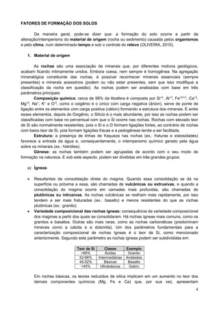 4
FATORES DE FORMAÇÃO DOS SOLOS
De maneira geral, pode-se dizer que: a formação do solo ocorre a partir da
alteração/intemperismo do material de origem (rocha ou sedimento) causada pelos organismos
e pelo clima, num determinado tempo e sob o controle do relevo (OLIVEIRA, 2010).
1. Material de origem
As rochas são uma associação de minerais que, por diferentes motivos geológicos,
acabam ficando intimamente unidos. Embora coesa, nem sempre é homogênea. Na agregação
mineralógica constituinte das rochas, é possível reconhecer minerais essenciais (sempre
presentes) e minerais acessórios (podem ou não estar presentes, sem que isso modifique a
classificação da rocha em questão). As rochas podem ser analisadas com base em três
parâmetros principais:
Composição química: cerca de 99% da litosfera é composta por Si+4
, Al+3
, Fe+2/+3
, Ca+2
,
Mg+2
, Na+
, K+
e O-2
, como o oxigênio é o único com carga negativa (ânion), serve de ponte de
ligação entre os elementos com carga positiva (cátion) formando a estrutura dos minerais. E entre
esses elementos, depois do Oxigênio, o Silício é o mais abundante, por isso as rochas podem ser
classificadas com base no percentual com que o Si ocorre nas rochas. Rochas com elevado teor
de Si são normalmente resistentes, pois o Si e o O formam ligações fortes, ao contrário de rochas
com baixo teor de Si, pois formam ligações fracas e a pedogênese tende a ser facilitada.
Estrutura: a presença de linhas de fraqueza nas rochas (ex.: fraturas e xistosidades)
favorece a entrada da água e, consequentemente, o intemperismo químico gerado pela água
sobre os minerais (ex.: hidrólise).
Gênese: as rochas também podem ser agrupadas de acordo com o seu modo de
formação na natureza. E sob este aspecto, podem ser divididas em três grandes grupos:
a) Ígneas
 Resultantes da consolidação direta do magma. Quando essa consolidação se dá na
superfície ou próxima a essa, são chamadas de vulcânicas ou extrusivas, e quando a
consolidação do magma ocorre em camadas mais profundas, são chamadas de
plutônicas ou intrusivas. As rochas vulcânicas se resfriam mais rapidamente, por isso
tendem a ser mais fraturadas (ex.: basalto) e menos resistentes do que as rochas
plutônicas (ex.: granito).
 Variedade composicional das rochas ígneas: consequência da variedade composicional
dos magmas a partir dos quais se consolidaram. Há rochas ígneas mais comuns, como os
granitos e basaltos. Outras são mais raras, como as rochas carbonáticas (predominam
minerais como a calcita e a dolomita). Um dos parâmetros fundamentais para a
caracterização composicional de rochas ígneas é o teor de Si, como mencionado
anteriormente. Segundo este parâmetro as rochas ígneas podem ser subdivididas em:
Teor de Si Classe Exemplo
>66% Ácidas Granito
52-66% Intermediárias Andesitos
45-52% Básicas Basalto
<45% Ultrabásicas Gabro
Em rochas básicas, os teores reduzidos de sílica implicam em um aumento no teor dos
demais componentes químicos (Mg, Fe e Ca) que, por sua vez, apresentam
 