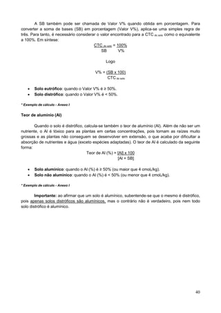 40
A SB também pode ser chamada de Valor V% quando obtida em porcentagem. Para
converter a soma de bases (SB) em porcentagem (Valor V%), aplica-se uma simples regra de
três. Para tanto, é necessário considerar o valor encontrado para a CTC do solo como o equivalente
a 100%. Em síntese:
CTC do solo = 100%
SB V%
Logo
V% = (SB x 100)
CTC do solo
 Solo eutrófico: quando o Valor V% é ≥ 50%.
 Solo distrófico: quando o Valor V% é < 50%.
* Exemplo de cálculo - Anexo I
Teor de alumínio (Al)
Quando o solo é distrófico, calcula-se também o teor de alumínio (Al). Além de não ser um
nutriente, o Al é tóxico para as plantas em certas concentrações, pois tornam as raízes muito
grossas e as plantas não conseguem se desenvolver em extensão, o que acaba por dificultar a
absorção de nutrientes e água (exceto espécies adaptadas). O teor de Al é calculado da seguinte
forma:
Teor de Al (%) = [Al] x 100
[Al + SB]
 Solo alumínico: quando o Al (%) é ≥ 50% (ou maior que 4 cmolc/kg).
 Solo não alumínico: quando o Al (%) é < 50% (ou menor que 4 cmolc/kg).
* Exemplo de cálculo - Anexo I
Importante: ao afirmar que um solo é alumínico, subentende-se que o mesmo é distrófico,
pois apenas solos distróficos são alumínicos, mas o contrário não é verdadeiro, pois nem todo
solo distrófico é alumínico.
 