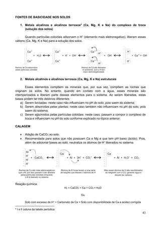 43
FONTES DE BASICIDADE NOS SOLOS
1. Metais alcalinos e alcalinos terrosos4
(Ca, Mg, K e Na) do complexo de troca
(solução dos solos)
Quando partículas coloidais adsorvem o H+
(elemento mais eletronegativo), liberam esses
cátions (Ca, Mg, K e Na) para a solução dos solos.
2. Metais alcalinos e alcalinos terrosos (Ca, Mg, K e Na) estruturais
Esses elementos compõem os minerais que, por sua vez, compõem as rochas que
originam os solos. No entanto, quando em contato com a água, esses minerais são
intemperizados e liberam parte desses elementos para o sistema. Ao serem liberadas, estas
bases podem ter três destinos diferentes:
a) Serem lixiviadas: neste caso não influenciam no pH do solo, pois saem do sistema;
b) Serem absorvidas pelas plantas: neste caso também não influenciam no pH do solo, pois
saem do sistema;
c) Serem adsorvidos pelas partículas coloidais: neste caso, passam a compor o complexo de
troca e influenciam no pH do solo conforme explicado no tópico anterior.
CALAGEM
 Adição de CaCO3 ao solo.
 Recomendada para solos que não possuam Ca e Mg e que tem pH baixo (ácido). Pois,
além de adicionar bases ao solo, neutraliza os átomos de H+
liberados no sistema.
Reação química:
H2 + CaCO3 = Ca + CO2 + H2O
Ou
Solo com excesso de H+ + Carbonato de Ca = Solo com disponibilidade de Ca e acidez corrigida
4 I e II coluna da tabela periódica.
 