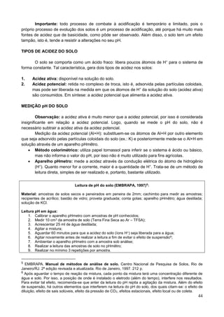 44
Importante: todo processo de combate à acidificação é temporário e limitado, pois o
próprio processo de evolução dos solos é um processo de acidificação, até porque há muito mais
fontes de acidez que de basicidade, como pôde ser observado. Além disso, o solo tem um efeito
tampão, isto é, tende a resistir a alterações no seu pH.
TIPOS DE ACIDEZ DO SOLO
O solo se comporta como um ácido fraco: libera poucos átomos de H+
para o sistema de
forma constante. Tal característica, gera dois tipos de acidez nos solos:
1. Acidez ativa: disponível na solução do solo.
2. Acidez potencial: retida no complexo de troca, isto é, adsorvida pelas partículas coloidais,
mas pode ser liberada na medida em que os átomos de H+
da solução do solo (acidez ativa)
são consumidos. Em síntese: a acidez potencial que alimenta a acidez ativa.
MEDIÇÃO pH DO SOLO
Observação: a acidez ativa é muito menor que a acidez potencial, por isso é considerada
insignificante em relação a acidez potencial. Logo, quando se mede o pH do solo, não é
necessário subtrair a acidez ativa da acidez potencial.
Medição da acidez potencial (Al+H): substituem-se os átomos de Al+H por outro elemento
que seja adsorvido pelas partículas coloidais do solo (ex.: K) e posteriormente mede-se o Al+H em
solução através de um aparelho pHmêtro.
 Método colorimétrico: utiliza papel tornassol para inferir se o sistema é ácido ou básico,
mas não informa o valor do pH, por isso não é muito utilizado para fins agrícolas.
 Aparelho pHmetro: mede a acidez através da condução elétrica do átomo de hidrogênio
(H+
). Quanto menor for a corrente, maior é a quantidade de H+
. Trata-se de um método de
leitura direta, simples de ser realizado e, portanto, bastante utilizado.
Leitura de pH do solo (EMBRAPA, 1997)5
:
Material: amostras de solos secos e peneirados em peneira de 2mm; cachimbo para medir as amostras;
recipientes de acrílico; bastão de vidro; proveta graduada; conta gotas; aparelho pHmêtro; água destilada;
solução de KCl.
Leitura pH em água:
1. Calibrar o aparelho pHmetro com amostras de pH conhecidos;
2. Medir 10 cm3 da amostra de solo (Terra Fina Seca ao Ar – TFSA);
3. Acrescentar 25 ml de água destilada;
4. Agitar a mistura;
5. Aguardar 60 minutos para que a acidez do solo (íons H+) seja liberada para a água;
6. Agitar novamente antes de realizar a leitura a fim de evitar o efeito de suspensão6;
7. Ambientar o aparelho pHmetro com a amostra sob análise;
8. Realizar a leitura das amostras de solo no pHmêtro;
9. Realizar no mínimo 3 repetições por amostra.
5 EMBRAPA. Manual de métodos de análise de solo. Centro Nacional de Pesquisa de Solos, Rio de
Janeiro/RJ. 2ª edição revisada e atualizada. Rio de Janeiro, 1997. 212 p.
6 Após aguardar o tempo de reação da mistura, cada ponto da mistura terá uma concentração diferente de
água e solo. Por isso, a posição de onde é instalado o eletrodo (além do tempo), interfere nos resultados.
Para evitar tal efeito, recomenda-se que anter da leitura do pH repita a agitação da mistura. Além do efeito
de suspensão, há outros elementos que interferem na leitura do pH do solo, dos quais citam-se: o efeito de
diluição, efeito de sais solúveis, efeito da pressão de CO2, efeitos estacionais, efeito local ou de coleta.
 