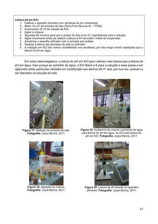 45
Leitura pH em KCl:
1. Calibrar o aparelho pHmetro com amostras de pH conhecidos;
2. Medir 10 cm3 de amostra de solo (Terra Fina Seca ao Ar – TFSA);
3. Acrescentar 25 ml de solução de KCl;
4. Agitar a mistura;
5. Aguardar 60 minutos para que a acidez do solo (íons H+) seja liberada para a solução;
6. Agitar novamente antes de realizar a leitura a fim de evitar o efeito de suspensão;
7. Ambientar o aparelho pHmetro com a amostra sob análise;
8. Realizar a leitura das amostras de solo no pHmetro;
9. A medição em KCl tem menor variabilidade nos resultados, por isso exige menos repetições que a
leitura do pH em água.
Em solos eletronegativos, a leitura do pH em KCl gera valores mais baixos que a leitura do
pH em água. Isso porque ao contrário da água, o KCl libera o K para a solução e esse passa a ser
adsorvido pelas partículas coloidais em substituição aos átomos de H+
que, por sua vez, passam a
ser liberados na solução do solo.
Figura 17: Medição da amostra de solo.
Fotografia: Joyce Bonna, 2011.
Figura 18: Acréscimo de volume conhecido de água
para leitura do pH em água, ou KCl para leitura do
pH em KCl. Fotografia: Joyce Bonna, 2011.
Figura 19: Agitação da mistura.
Fotografia: Joyce Bonna, 2011.
Figura 20: Leitura de pH através do aparelho
pHmetro. Fotografia: Joyce Bonna, 2011.
 