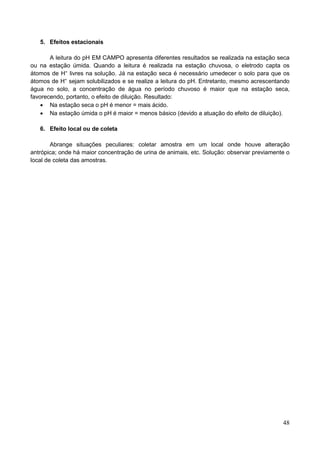 48
5. Efeitos estacionais
A leitura do pH EM CAMPO apresenta diferentes resultados se realizada na estação seca
ou na estação úmida. Quando a leitura é realizada na estação chuvosa, o eletrodo capta os
átomos de H+
livres na solução. Já na estação seca é necessário umedecer o solo para que os
átomos de H+
sejam solubilizados e se realize a leitura do pH. Entretanto, mesmo acrescentando
água no solo, a concentração de água no período chuvoso é maior que na estação seca,
favorecendo, portanto, o efeito de diluição. Resultado:
 Na estação seca o pH é menor = mais ácido.
 Na estação úmida o pH é maior = menos básico (devido a atuação do efeito de diluição).
6. Efeito local ou de coleta
Abrange situações peculiares: coletar amostra em um local onde houve alteração
antrópica; onde há maior concentração de urina de animais, etc. Solução: observar previamente o
local de coleta das amostras.
 