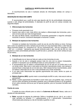 49
CAPÍTULO 6: MORFOLOGIA DOS SOLOS
O reconhecimento do solo é realizado através de informações obtidas em campo e
laboratório.
DESCRIÇÃO DO SOLO EM CAMPO
É recomendável que o perfil de solo seja descrito até 2m de profundidade (obviamente,
quando o solo atinge tal profundidade). A descrição do perfil de solo em campo consiste nas
seguintes etapas:
1. Diferenciação dos horizontes
 Processo muito associado à cor.
 Quanto mais velho o solo, mais difícil é de realizar a diferenciação dos horizontes, pois o
solo se torna cada vez mais homogeneizado.
 No caso de Minas Gerais, normalmente os horizontes apresentam a seguinte coloração:
horizonte A marrom, horizonte B alaranjado e horizonte C rosado.
2. Medição da espessura dos horizontes
Consiste na medição dos horizontes a partir do uso de uma fita métrica ou trena. Começa
com o zero na superfície do solo e sempre que se inicia um novo horizonte indica o valor final do
último horizonte medido. Ex.: horizonte A (0 – 40 cm), horizonte B (40 – 160 cm), horizonte C (160
- 200+
cm – o símbolo +
representa que aquele horizonte pode ir além ou não de 200 cm, mas
aquela foi a maior profundidade perfurada no perfil de solo e, portanto, não se tem certeza do que
há por baixo).
3. Medição da cor dos horizontes
 A identificação da cor deve ser feita em cada um dos horizontes do solo.
 Quando a cor do solo é variegada (possui mais de uma cor) ou possui mosqueados,
também é necessário que se identifique todas as cores presentes no solo.
 É recomendável que se realize a caracterização da cor do solo em um torrão seco e em
um torrão úmido. Mas como o solo pode se encontrar naturalmente úmido, nem sempre é
possível fazer a descrição da cor do solo seco. Além dessas formas recomendadas, pode-
se realizar a descrição da cor com o solo peneirado e/ou úmido amassado.
 A cor está muito relacionada aos agentes pigmentantes dos solos, dentre os quais os
principais são:
a) Matéria Orgânica (MO): quanto maior a concentração de MO no solo, mais escuro este se
apresentará.
b) Ferro: o poder pigmentante da hematita é muito maior que o da goethita, logo, conclui-se
que em solos vermelhos há hematita e goethita, pois a hematita encobre a cor da goethita,
já em solos amarelos afirma-se que há apenas goethita, pois se houvesse hematita seria
vermelho.
Padrão de cores
O padrão de cores utilizado para os solos é a Caderneta de Munsell. Nessa, cada cor é
dividida em três elementos:
a) Matiz: equivale às páginas da caderneta. Define a tonalidade da cor, isto é, se o solo é
mais vermelho ou amarelo: Y = yellow/amarelo e R = red/vermelho. Característica
influenciada pela presença ou não de hematita e goethita no solo.
 