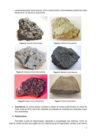 5
caracteristicamente cores escuras. Já em rochas ácidas e intermediárias predominam altos
teores de Si, Al, Na e K e cores claras.
Figura 2: Granito (rocha ácida) Figura 3: Granito (rocha ácida)
Figura 4: Andesito (rocha intermediária) Figura 5: Basalto (rocha básica)
Figura 6: Gabro (rocha ultrabásica) Figura 7: Rocha carbonática
 Importância: as rochas ígneas compõem a classe de rochas predominante na crosta da
Terra (mais de 70%); são muito utilizadas na produção de materiais de construção e para
fins ornamentais.
b) Sedimentares
Formadas a partir da fragmentação, deposição e consolidação dos materiais. Como se
trata de rochas que tem sua origem em um material que já foi fragmentado, tendem a ser menos
 