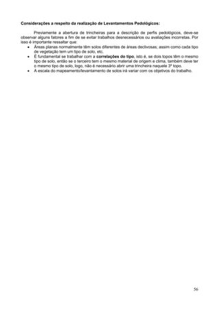 56
Considerações a respeito da realização de Levantamentos Pedológicos:
Previamente a abertura de trincheiras para a descrição de perfis pedológicos, deve-se
observar alguns fatores a fim de se evitar trabalhos desnecessários ou avaliações incorretas. Por
isso é importante ressaltar que:
 Áreas planas normalmente têm solos diferentes de áreas declivosas; assim como cada tipo
de vegetação tem um tipo de solo, etc.
 É fundamental se trabalhar com a correlações do tipo, isto é, se dois topos têm o mesmo
tipo de solo, então se o terceiro tem o mesmo material de origem e clima, também deve ter
o mesmo tipo de solo, logo, não é necessário abrir uma trincheira naquele 3º topo.
 A escala do mapeamento/levantamento de solos irá variar com os objetivos do trabalho.
 