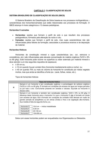 57
CAPÍTULO 7: CLASSIFICAÇÃO DE SOLOS
SISTEMA BRASILEIRO DE CLASSIFICAÇÃO DE SOLOS (SBCS)
O Sistema Brasileiro de Classificação de Solos baseia-se nos processos morfogenéticos –
características dos horizontes/camadas que estão relacionadas aos processos de formação. O
SBCS alcança 4 níveis categóricos e 13 classes pedológicas.
Horizontes X camadas
 Horizontes: seções que formam o perfil de solo e que resultam dos processos
pedogenéticos; formados pela alteração da rocha in situ.
 Camadas: seções que formam o perfil de solo, mas cujas características não são
influenciadas pelos fatores de formação; associadas a processos erosivos e de deposição
de material.
Horizontes Hísticos
Horizontes de constituição mineral e cujas características (ex.: cor, estrutura e
consistência, etc.) são influenciadas pela elevada concentração de matéria orgânica (%CO ≥ 8%
ou 80 g/kg). Este horizonte pode ocorrer na superfície ou estar soterrado por material mineral e
deve atender a um dos seguintes requisitos de espessura:
 ≥ 20 cm ou;
 ≥ 10 cm quando houver contato lítico (horizonte imediatamente sobre a rocha) ou;
 ≥ 40 cm quando 75% ou mais do volume do horizonte for constituído por restos vegetais
mortos, mas que ainda se identifica a fonte (ex.: caule, folhas, raízes, etc.).
Tipos de horizontes hísticos:
Tipos de horizonte hístico
H
Sempre é um horizonte e tem constituição orgânica, a porcentagem de carbono orgânico
(%CO) é ≥ 8% ou 80 g/kg. É formado em condições de excesso de água por longos períodos
ou por todo o ano. Comumente presente em veredas e várzeas. Equivale ao horizonte A
desses solos.
O
Sempre é um horizonte e também tem constituição orgânica, %CO ≥ 8% ou 80 g/kg. A
diferença deste horizonte para o horizonte H é que o horizonte O não é formado em locais
com excesso de água. Ele é formado em condições de umidade mais elevada em razão da
grande camada de serapilheira ou em climas úmidos e frios e de vegetação alto-montana.
Sua medida é feita da seguinte forma, ex.:
Horizonte O 10-0 cm → Indica instabilidade
Horizonte A 0-20 cm
Horizonte B 20-130 cm
Horizonte C 130-200 cm
Solos com esses horizontes podem ser enquadrados nos Organossolos ou Gleissolos.
 