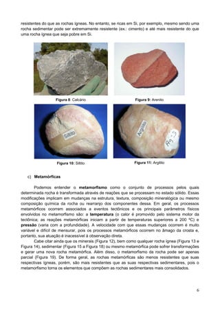 6
resistentes do que as rochas ígneas. No entanto, se ricas em Si, por exemplo, mesmo sendo uma
rocha sedimentar pode ser extremamente resistente (ex.: cimento) e até mais resistente do que
uma rocha ígnea que seja pobre em Si.
Figura 8: Calcário Figura 9: Arenito
Figura 10: Siltito Figura 11: Argilito
c) Metamórficas
Podemos entender o metamorfismo como o conjunto de processos pelos quais
determinada rocha é transformada através de reações que se processam no estado sólido. Essas
modificações implicam em mudanças na estrutura, textura, composição mineralógica ou mesmo
composição química da rocha ou rearranjo dos componentes dessa. Em geral, os processos
metamórficos ocorrem associados a eventos tectônicos e os principais parâmetros físicos
envolvidos no metamorfismo são: a temperatura (o calor é promovido pelo sistema motor da
tectônica; as reações metamórficas iniciam a partir de temperaturas superiores a 200 ºC) e
pressão (varia com a profundidade). A velocidade com que essas mudanças ocorrem é muito
variável e difícil de mensurar, pois os processos metamórficos ocorrem no âmago da crosta e,
portanto, sua atuação é inacessível à observação direta.
Cabe citar ainda que os minerais (Figura 12), bem como qualquer rocha ígnea (Figura 13 e
Figura 14), sedimentar (Figura 15 a Figura 18) ou mesmo metamórfica pode sofrer transformações
e gerar uma nova rocha metamórfica. Além disso, o metamorfismo da rocha pode ser apenas
parcial (Figura 19). De forma geral, as rochas metamórficas são menos resistentes que suas
respectivas ígneas, porém, são mais resistentes que as suas respectivas sedimentares, pois o
metamorfismo torna os elementos que compõem as rochas sedimentares mais consolidados.
 