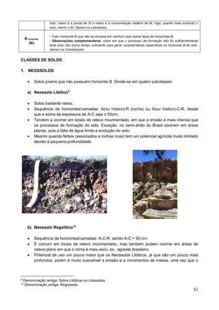 62
solo, maior é a perda de Si e maior é a concentração relativa de Al, logo, quanto mais evoluído o
solo, menor o Ki. Geram os Latossolos.
B incipiente
(Bi)
- Todo horizonte B que não se encaixa em nenhum dos outros tipos de horizontes B.
- Observações complementares: solos em que o processo de formação não foi suficientemente
forte e/ou não durou tempo suficiente para gerar características específicas no horizonte B do solo.
Geram os Cambissolos.
CLASSES DE SOLOS
1. NEOSSOLOS
 Solos jovens que não possuem horizonte B. Divide-se em quatro subclasses:
a) Neossolo Litólico9
 Solos bastante rasos;
 Sequência de horizontes/camadas: A(ou hístico)-R (rocha) ou A(ou hístico)-C-R, desde
que a soma da espessura de A-C seja ≤ 50cm;
 Tendem a ocorrer em locais de relevo movimentado, em que a erosão é mais intensa que
os processos de formação do solo. Exceção: no semi-árido do Brasil ocorrem em áreas
planas, pois a falta de água limita a evolução do solo;
 Mesmo quando férteis (associados a rochas ricas) tem um potencial agrícola muito limitado
devido à pequena profundidade.
b) Neossolo Regolítico10
 Sequência de horizontes/camadas: A-C-R, sendo A-C > 50 cm;
 É comum em locais de relevo movimentado, mas também podem ocorrer em áreas de
relevo plano em que o clima é mais seco, ex.: agreste brasileiro;
 Potencial de uso um pouco maior que os Neossolos Litólicos, já que são um pouco mais
profundos, porém é muito suscetível a erosão e a movimentos de massa, uma vez que o
9 Denominação antiga: Solos Litólicos ou Litossolos.
10 Denominação antiga: Regossolo.
 