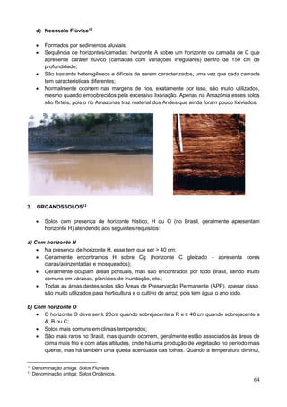 64
d) Neossolo Flúvico12
 Formados por sedimentos aluviais;
 Sequência de horizontes/camadas: horizonte A sobre um horizonte ou camada de C que
apresente caráter flúvico (camadas com variações irregulares) dentro de 150 cm de
profundidade;
 São bastante heterogêneos e difíceis de serem caracterizados, uma vez que cada camada
tem características diferentes;
 Normalmente ocorrem nas margens de rios, exatamente por isso, são muito utilizados,
mesmo quando empobrecidos pela excessiva lixiviação. Apenas na Amazônia esses solos
são férteis, pois o rio Amazonas traz material dos Andes que ainda foram pouco lixiviados.
2. ORGANOSSOLOS13
 Solos com presença de horizonte hístico, H ou O (no Brasil, geralmente apresentam
horizonte H) atendendo aos seguintes requisitos:
a) Com horizonte H
 Na presença de horizonte H, esse tem que ser > 40 cm;
 Geralmente encontramos H sobre Cg (horizonte C gleizado - apresenta cores
claras/acinzentadas e mosqueados);
 Geralmente ocupam áreas pontuais, mas são encontrados por todo Brasil, sendo muito
comuns em várzeas, planícies de inundação, etc.;
 Todas as áreas destes solos são Áreas de Preservação Permanente (APP), apesar disso,
são muito utilizados para horticultura e o cultivo de arroz, pois tem água o ano todo.
b) Com horizonte O
 O horizonte O deve ser ≥ 20cm quando sobrejacente a R e ≥ 40 cm quando sobrejacente a
A, B ou C;
 Solos mais comuns em climas temperados;
 São mais raros no Brasil, mas quando ocorrem, geralmente estão associados às áreas de
clima mais frio e com altas altitudes, onde há uma produção de vegetação no período mais
quente, mas há também uma queda acentuada das folhas. Quando a temperatura diminui,
12 Denominação antiga: Solos Fluviais.
13 Denominação antiga: Solos Orgânicos.
 