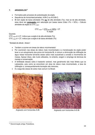 68
7. ARGISSOLOS17
 Formados pelo processo de podzolização da argila;
 Sequência de horizontes/camadas: A-Bt-C ou A-E-Bt-C;
 Bt tem argila de baixa atividade (Tb) ou de alta atividade (Ta), mas se de alta atividade,
essa deve ser conjugada com saturação por bases baixa (Valor V% < 50%) – Cálculo
atividade da argila ou CTC argila:
CTC argila = CTC solo x 100% < 27
% argila
Quando:
CTC argila é ≥ 27, indica que a argila é de alta atividade (Ta)
CTC argila é < 27, indica que a argila é de baixa atividade (Tb)
* Exemplo de cálculo - Anexo I
 Tendem a ocorrer em áreas de relevo movimentado/
 Por ocorreram nas áreas de relevo mais movimentado e a translocação da argila poder
levar a um entupimento dos poros do horizonte Bt, é comum a diminuição da infiltração da
água nesse horizonte tornando esses solos mais suscetíveis a erosão e movimentos de
massa. Apesar disso, são muito utilizados, no entanto, exigem o emprego de técnicas de
manejo e conservação;
 A fertilidade desses solos é bastante variável, mas geralmente são mais férteis que os
Latossolos, pois como se encontram em área de relevo mais movimentado, a taxa de
infiltração e, consequentemente lixiviação são menores;
 É a segunda classe de solos mais comum no Brasil.
Argissolo com horizontes A-Bt Argissolo com horizontes A-E-Bt
17 Denominação antiga: Podzólicos.
 