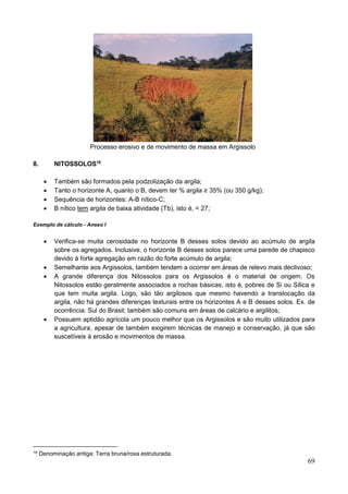 69
Processo erosivo e de movimento de massa em Argissolo
8. NITOSSOLOS18
 Também são formados pela podzolização da argila;
 Tanto o horizonte A, quanto o B, devem ter % argila ≥ 35% (ou 350 g/kg);
 Sequência de horizontes: A-B nítico-C;
 B nítico tem argila de baixa atividade (Tb), isto é, < 27;
Exemplo de cálculo - Anexo I
 Verifica-se muita cerosidade no horizonte B desses solos devido ao acúmulo de argila
sobre os agregados. Inclusive, o horizonte B desses solos parece uma parede de chapisco
devido à forte agregação em razão do forte acúmulo de argila;
 Semelhante aos Argissolos, também tendem a ocorrer em áreas de relevo mais declivoso;
 A grande diferença dos Nitossolos para os Argissolos é o material de origem. Os
Nitossolos estão geralmente associados a rochas básicas, isto é, pobres de Si ou Sílica e
que tem muita argila. Logo, são tão argilosos que mesmo havendo a translocação da
argila, não há grandes diferenças texturais entre os horizontes A e B desses solos. Ex. de
ocorrência: Sul do Brasil; também são comuns em áreas de calcário e argilitos;
 Possuem aptidão agrícola um pouco melhor que os Argissolos e são muito utilizados para
a agricultura, apesar de também exigirem técnicas de manejo e conservação, já que são
suscetíveis à erosão e movimentos de massa.
18 Denominação antiga: Terra bruna/roxa estruturada.
 