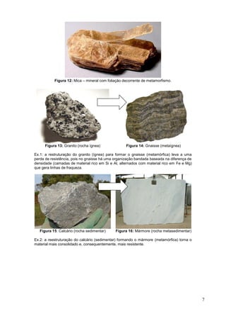 7
Figura 12: Mica – mineral com foliação decorrente de metamorfismo.
Figura 13: Granito (rocha ígnea) Figura 14: Gnaisse (metaígnea)
Ex.1: a restruturação do granito (ígnea) para formar o gnaisse (metamórfica) leva a uma
perda de resistência, pois no gnaisse há uma organização bandada baseada na diferença de
densidade (camadas de material rico em Si e Al, alternados com material rico em Fe e Mg)
que gera linhas de fraqueza.
Figura 15: Calcário (rocha sedimentar) Figura 16: Mármore (rocha metasedimentar)
Ex.2: a reestruturação do calcário (sedimentar) formando o mármore (metamórfica) torna o
material mais consolidado e, consequentemente, mais resistente.
 