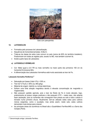 73
Solo com petroplintita
12. LATOSSOLOS
 Formados pelo processo de Latossolização;
 Sequência de horizontes/camadas: A-Bw-C;
 Trata-se da classe de solos mais comum no país (cerca de 60% do território brasileiro).
Predominam em todas as regiões país, exceto no NE, mas também ocorrem lá;
 Existe quatro tipos de Latossolos:
a) LATOSSOLO VERMELHO
 Cor: Matiz igual a 2,5 YR ou mais vermelho na maior parte dos primeiros 100 cm do
horizonte B (inclusive BA);
 A diferenciação dos Latossolos Vermelhos está muito associada ao teor de Fe.
Latossolo Vermelho Perférrico21
 Saturação por bases (Valor V%) < 50% e;
 Teor de % Fe2O3 ≥ 36% (ou 360 g/kg);
 Material de origem: itabirito ou rochas itabiríricas;
 Sofrem uma forte atração magnética devido à elevada concentração de magnetita e
maghematita;
 Não possuem aptidão agrícola, pois o teor de Óxido de Fe é muito elevado, logo,
praticamente só possui cargas positivas e não possuem CTC – neste caso, não adianta
fazer adubação, pois os nutrientes não conseguem ficar presos ao solo e todo o adubo é
lixiviado numa primeira chuva. Atualmente: tem-se utilizado estes solos para cultivos
menos exigentes, como o eucalipto, mas ainda assim, neste solo, estes cultivos
demandam mais tempo para crescer;
 As principais áreas de ocorrência no Brasil são o Quadrilátero Ferrífero/MG e a Serra dos
Carajás (Pará).
21 Denominação antiga: Latossolo Ferrífero.
 