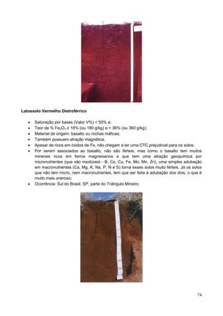 74
Latossolo Vermelho Distroférrico
 Saturação por bases (Valor V%) < 50% e;
 Teor de % Fe2O3 ≥ 18% (ou 180 g/kg) e < 36% (ou 360 g/kg);
 Material de origem: basalto ou rochas máficas;
 Também possuem atração magnética;
 Apesar de ricos em óxidos de Fe, não chegam a ter uma CTC prejudicial para os solos;
 Por serem associados ao basalto, não são férteis, mas como o basalto tem muitos
minerais ricos em ferros magnesianos e que tem uma atração geoquímica por
micronutrientes (que são insolúveis - B, Co, Cu, Fe, Mo, Mn, Zn), uma simples adubação
em macronutrientes (Ca, Mg, K, Na, P, N e S) torna esses solos muito férteis. Já os solos
que não tem micro, nem macronutrientes, tem que ser feita à adubação dos dois, o que é
muito mais oneroso;
 Ocorrência: Sul do Brasil, SP, parte do Triângulo Mineiro.
 