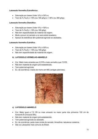 75
Latossolo Vermelho Eutroférrico
 Saturação por bases (Valor V%) ≥ 50% e;
 Teor de % Fe2O3 ≥ 18% (ou 180 g/kg) e < 36% (ou 360 g/kg);
Latossolo Vermelho Distrófico
 Saturação por bases (Valor V%) < 50% e;
 Teor de % Fe2O3 < 18% (ou 180 g/kg);
 Não tem especificidade de material de origem;
 Muito comum no cerrado e no semi-árido brasileiro;
 Apesar de distróficos têm potencial agrícola se adubados.
Latossolo Vermelho Eutrófico
 Saturação por bases (Valor V%) ≥ 50% e;
 Teor de % Fe2O3 < 18% (ou 180 g/kg);
 Não tem especificidade de material de origem.
b) LATOSSOLO VERMELHO-AMARELO
 Cor: Matiz mais amarela que 2,5YR e mais vermelho que 7,5YR;
 Não tem material de origem pré-estabelecido;
 Tem potencial agrícola;
 Ex. de ocorrência: mares de morro em MG (antigas planícies).
c) LATOSSOLO AMARELO
 Cor: Matiz igual a 7,5 YR ou mais amarelo na maior parte dos primeiros 100 cm do
horizonte B (inclusive BA);
 Não tem material de origem pré-estabelecido;
 Tem potencial agrícola se adubado;
 Ex. de ocorrência: parte mais úmida do cerrado, Amazônia, tabuleiros costeiros;
 São os Latossolos mais comuns do Brasil.
 