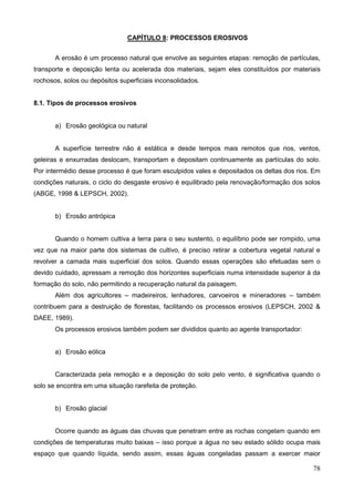 78
CAPÍTULO 8: PROCESSOS EROSIVOS
A erosão é um processo natural que envolve as seguintes etapas: remoção de partículas,
transporte e deposição lenta ou acelerada dos materiais, sejam eles constituídos por materiais
rochosos, solos ou depósitos superficiais inconsolidados.
8.1. Tipos de processos erosivos
a) Erosão geológica ou natural
A superfície terrestre não é estática e desde tempos mais remotos que rios, ventos,
geleiras e enxurradas deslocam, transportam e depositam continuamente as partículas do solo.
Por intermédio desse processo é que foram esculpidos vales e depositados os deltas dos rios. Em
condições naturais, o ciclo do desgaste erosivo é equilibrado pela renovação/formação dos solos
(ABGE, 1998 & LEPSCH, 2002).
b) Erosão antrópica
Quando o homem cultiva a terra para o seu sustento, o equilíbrio pode ser rompido, uma
vez que na maior parte dos sistemas de cultivo, é preciso retirar a cobertura vegetal natural e
revolver a camada mais superficial dos solos. Quando essas operações são efetuadas sem o
devido cuidado, apressam a remoção dos horizontes superficiais numa intensidade superior à da
formação do solo, não permitindo a recuperação natural da paisagem.
Além dos agricultores – madeireiros, lenhadores, carvoeiros e mineradores – também
contribuem para a destruição de florestas, facilitando os processos erosivos (LEPSCH, 2002 &
DAEE, 1989).
Os processos erosivos também podem ser divididos quanto ao agente transportador:
a) Erosão eólica
Caracterizada pela remoção e a deposição do solo pelo vento, é significativa quando o
solo se encontra em uma situação rarefeita de proteção.
b) Erosão glacial
Ocorre quando as águas das chuvas que penetram entre as rochas congelam quando em
condições de temperaturas muito baixas – isso porque a água no seu estado sólido ocupa mais
espaço que quando líquida, sendo assim, essas águas congeladas passam a exercer maior
 