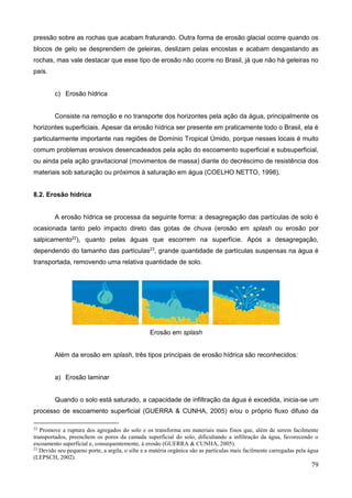 79
pressão sobre as rochas que acabam fraturando. Outra forma de erosão glacial ocorre quando os
blocos de gelo se desprendem de geleiras, deslizam pelas encostas e acabam desgastando as
rochas, mas vale destacar que esse tipo de erosão não ocorre no Brasil, já que não há geleiras no
país.
c) Erosão hídrica
Consiste na remoção e no transporte dos horizontes pela ação da água, principalmente os
horizontes superficiais. Apesar da erosão hídrica ser presente em praticamente todo o Brasil, ela é
particularmente importante nas regiões de Domínio Tropical Úmido, porque nesses locais é muito
comum problemas erosivos desencadeados pela ação do escoamento superficial e subsuperficial,
ou ainda pela ação gravitacional (movimentos de massa) diante do decréscimo de resistência dos
materiais sob saturação ou próximos à saturação em água (COELHO NETTO, 1998).
8.2. Erosão hídrica
A erosão hídrica se processa da seguinte forma: a desagregação das partículas de solo é
ocasionada tanto pelo impacto direto das gotas de chuva (erosão em splash ou erosão por
salpicamento22
), quanto pelas águas que escorrem na superfície. Após a desagregação,
dependendo do tamanho das partículas23
, grande quantidade de partículas suspensas na água é
transportada, removendo uma relativa quantidade de solo.
Erosão em splash
Além da erosão em splash, três tipos principais de erosão hídrica são reconhecidos:
a) Erosão laminar
Quando o solo está saturado, a capacidade de infiltração da água é excedida, inicia-se um
processo de escoamento superficial (GUERRA & CUNHA, 2005) e/ou o próprio fluxo difuso da
22
Promove a ruptura dos agregados do solo e os transforma em materiais mais finos que, além de serem facilmente
transportados, preenchem os poros da camada superficial do solo, dificultando a infiltração da água, favorecendo o
escoamento superficial e, consequentemente, à erosão (GUERRA & CUNHA, 2005).
23
Devido seu pequeno porte, a argila, o silte e a matéria orgânica são as partículas mais facilmente carregadas pela água
(LEPSCH, 2002).
 
