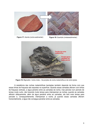 8
Figura 17: Arenito (rocha sedimentar) Figura 18: Quartzito (metassedimentar)
Figura 19: Migmatito / rocha mista – há porções de rocha metamórfica e de rocha ígnea.
A resistência das rochas metamórficas bandadas também depende da forma com que
essas linhas de fraqueza são expostas na superfície. Quando essas camadas afloram com linhas
de fraqueza verticais, a água penetra entre as camadas da rocha, mas percola num período de
tempo muito curto, não havendo muito tempo para intemperizar as rochas; quando as camadas
afloram obliquamente, além da água penetrar entre as camadas, ela terá mais tempo para
percolar e, consequentemente, intemperizar a rocha; já quando essas camadas afloram
horizontalmente, a água não consegue penetrar entre as camadas.
 
