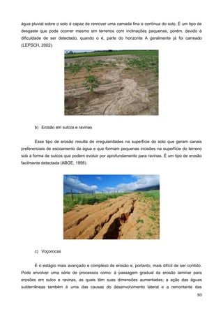 80
água pluvial sobre o solo é capaz de remover uma camada fina e contínua do solo. É um tipo de
desgaste que pode ocorrer mesmo em terrenos com inclinações pequenas, porém, devido à
dificuldade de ser detectado, quando o é, parte do horizonte A geralmente já foi carreado
(LEPSCH, 2002).
b) Erosão em sulcos e ravinas
Esse tipo de erosão resulta de irregularidades na superfície do solo que geram canais
preferenciais de escoamento da água e que formam pequenas incisões na superfície do terreno
sob a forma de sulcos que podem evoluir por aprofundamento para ravinas. É um tipo de erosão
facilmente detectada (ABGE, 1998).
c) Voçorocas
É o estágio mais avançado e complexo de erosão e, portanto, mais difícil de ser contido.
Pode envolver uma série de processos como: à passagem gradual da erosão laminar para
erosões em sulco e ravinas, as quais têm suas dimensões aumentadas; a ação das águas
subterrâneas também é uma das causas do desenvolvimento lateral e a remontante das
 