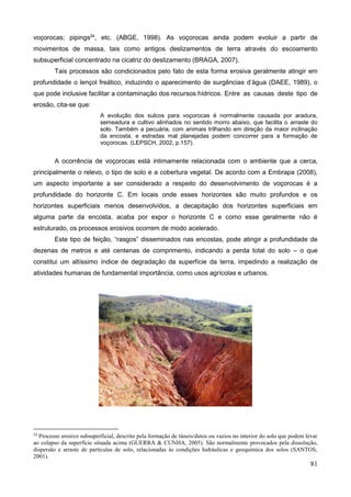 81
voçorocas; pipings24
, etc. (ABGE, 1998). As voçorocas ainda podem evoluir a partir de
movimentos de massa, tais como antigos deslizamentos de terra através do escoamento
subsuperficial concentrado na cicatriz do deslizamento (BRAGA, 2007).
Tais processos são condicionados pelo fato de esta forma erosiva geralmente atingir em
profundidade o lençol freático, induzindo o aparecimento de surgências d’água (DAEE, 1989), o
que pode inclusive facilitar a contaminação dos recursos hídricos. Entre as causas deste tipo de
erosão, cita-se que:
A evolução dos sulcos para voçorocas é normalmente causada por aradura,
semeadura e cultivo alinhados no sentido morro abaixo, que facilita o arraste do
solo. Também a pecuária, com animais trilhando em direção da maior inclinação
da encosta, e estradas mal planejadas podem concorrer para a formação de
voçorocas. (LEPSCH, 2002, p.157).
A ocorrência de voçorocas está intimamente relacionada com o ambiente que a cerca,
principalmente o relevo, o tipo de solo e a cobertura vegetal. De acordo com a Embrapa (2008),
um aspecto importante a ser considerado a respeito do desenvolvimento de voçorocas é a
profundidade do horizonte C. Em locais onde esses horizontes são muito profundos e os
horizontes superficiais menos desenvolvidos, a decapitação dos horizontes superficiais em
alguma parte da encosta, acaba por expor o horizonte C e como esse geralmente não é
estruturado, os processos erosivos ocorrem de modo acelerado.
Este tipo de feição, “rasgos” disseminados nas encostas, pode atingir a profundidade de
dezenas de metros e até centenas de comprimento, indicando a perda total do solo – o que
constitui um altíssimo índice de degradação da superfície da terra, impedindo a realização de
atividades humanas de fundamental importância, como usos agrícolas e urbanos.
24
Processo erosivo subsuperficial, descrito pela formação de túneis/dutos ou vazios no interior do solo que podem levar
ao colapso da superfície situada acima (GUERRA & CUNHA, 2005). São normalmente provocados pela dissolução,
dispersão e arraste de partículas de solo, relacionadas às condições hidráulicas e geoquímica dos solos (SANTOS,
2001).
 