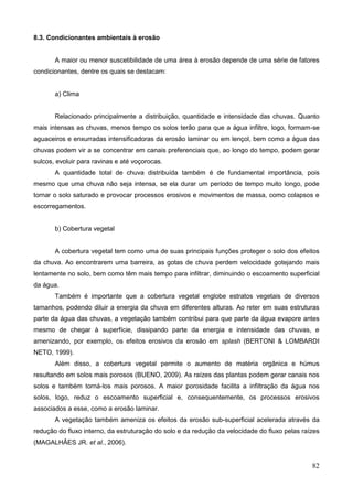 82
8.3. Condicionantes ambientais à erosão
A maior ou menor suscetibilidade de uma área à erosão depende de uma série de fatores
condicionantes, dentre os quais se destacam:
a) Clima
Relacionado principalmente a distribuição, quantidade e intensidade das chuvas. Quanto
mais intensas as chuvas, menos tempo os solos terão para que a água infiltre, logo, formam-se
aguaceiros e enxurradas intensificadoras da erosão laminar ou em lençol, bem como a água das
chuvas podem vir a se concentrar em canais preferenciais que, ao longo do tempo, podem gerar
sulcos, evoluir para ravinas e até voçorocas.
A quantidade total de chuva distribuída também é de fundamental importância, pois
mesmo que uma chuva não seja intensa, se ela durar um período de tempo muito longo, pode
tornar o solo saturado e provocar processos erosivos e movimentos de massa, como colapsos e
escorregamentos.
b) Cobertura vegetal
A cobertura vegetal tem como uma de suas principais funções proteger o solo dos efeitos
da chuva. Ao encontrarem uma barreira, as gotas de chuva perdem velocidade gotejando mais
lentamente no solo, bem como têm mais tempo para infiltrar, diminuindo o escoamento superficial
da água.
Também é importante que a cobertura vegetal englobe estratos vegetais de diversos
tamanhos, podendo diluir a energia da chuva em diferentes alturas. Ao reter em suas estruturas
parte da água das chuvas, a vegetação também contribui para que parte da água evapore antes
mesmo de chegar à superfície, dissipando parte da energia e intensidade das chuvas, e
amenizando, por exemplo, os efeitos erosivos da erosão em splash (BERTONI & LOMBARDI
NETO, 1999).
Além disso, a cobertura vegetal permite o aumento de matéria orgânica e húmus
resultando em solos mais porosos (BUENO, 2009). As raízes das plantas podem gerar canais nos
solos e também torná-los mais porosos. A maior porosidade facilita a infiltração da água nos
solos, logo, reduz o escoamento superficial e, consequentemente, os processos erosivos
associados a esse, como a erosão laminar.
A vegetação também ameniza os efeitos da erosão sub-superficial acelerada através da
redução do fluxo interno, da estruturação do solo e da redução da velocidade do fluxo pelas raízes
(MAGALHÃES JR. et al., 2006).
 