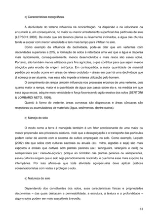 83
c) Características topográficas
A declividade do terreno influencia na concentração, na dispersão e na velocidade da
enxurrada e, em consequência, no maior ou menor arrastamento superficial das partículas de solo
(LEPSCH, 2002). De modo que em terrenos planos ou levemente inclinados, a água das chuvas
tende a escoar com menor velocidade e tem mais tempo para infiltrar no solo.
Como exemplo da influência da declividade, pode-se citar que em vertentes com
declividades superiores a 20%, a formação de solos é retardada uma vez que a água é dispersa
mais rapidamente, consequentemente, menos desenvolvidos e mais rasos são esses solos.
Portanto, são também menos utilizados para fins agrícolas, o que contribui para que sejam menos
atingidos pela erosão de origem antrópica. Em contrapartida, a maior quantidade de material
perdido por erosão ocorre em áreas de relevo ondulado – áreas em que há uma declividade que
já começa a ser atuante, mas essa não impede a intensa utilização pelo homem.
O comprimento de rampa também influencia nos processos erosivos de uma vertente, pois
quanto maior a rampa, maior é a quantidade de água que passa sobre ela e, na medida em que
essa água escoa, adquire mais velocidade e força favorecendo ação erosiva dos solos (BERTONI
& LOMBARDI NETO, 1999).
Quanto à forma da vertente, áreas convexas são dispersoras e áreas côncavas são
receptoras ou acumuladoras de materiais (água, sedimentos, dentre outros).
d) Manejo do solo
O modo como a terra é manejada também é um fator condicionante de uma maior ou
menor propensão aos processos erosivos, visto que a desagregação e o transporte das partículas
podem variar de acordo com o sistema de cultivo empregado no solo. Como exemplo, Lepsch
(2002) cita que solos com culturas sazonais ou anuais (ex.: milho, algodão e soja) são mais
expostos à erosão que cultivos com plantas perenes (ex.: seringueira, laranjeira e café) ou
semiperenes (ex.: cana-de-açúcar), porque ao contrário das plantas perenes ou semiperenes,
essas culturas exigem que o solo seja periodicamente revolvido, o que torna esse mais exposto às
intempéries. Por isso afirma-se que toda atividade agropecuária deve aplicar práticas
conservacionistas com vistas a proteger o solo.
e) Natureza do solo
Dependendo dos constituintes dos solos, suas características físicas e propriedades
decorrentes – das quais destacam a permeabilidade, a estrutura, a textura e a profundidade –
alguns solos podem ser mais suscetíveis à erosão.
 
