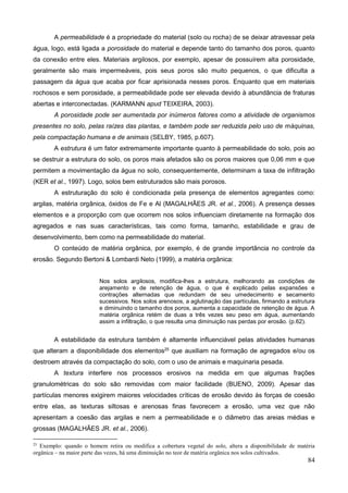 84
A permeabilidade é a propriedade do material (solo ou rocha) de se deixar atravessar pela
água, logo, está ligada a porosidade do material e depende tanto do tamanho dos poros, quanto
da conexão entre eles. Materiais argilosos, por exemplo, apesar de possuírem alta porosidade,
geralmente são mais impermeáveis, pois seus poros são muito pequenos, o que dificulta a
passagem da água que acaba por ficar aprisionada nesses poros. Enquanto que em materiais
rochosos e sem porosidade, a permeabilidade pode ser elevada devido à abundância de fraturas
abertas e interconectadas. (KARMANN apud TEIXEIRA, 2003).
A porosidade pode ser aumentada por inúmeros fatores como a atividade de organismos
presentes no solo, pelas raízes das plantas, e também pode ser reduzida pelo uso de máquinas,
pela compactação humana e de animais (SELBY, 1985, p.607).
A estrutura é um fator extremamente importante quanto à permeabilidade do solo, pois ao
se destruir a estrutura do solo, os poros mais afetados são os poros maiores que 0,06 mm e que
permitem a movimentação da água no solo, consequentemente, determinam a taxa de infiltração
(KER et al., 1997). Logo, solos bem estruturados são mais porosos.
A estruturação do solo é condicionada pela presença de elementos agregantes como:
argilas, matéria orgânica, óxidos de Fe e Al (MAGALHÃES JR. et al., 2006). A presença desses
elementos e a proporção com que ocorrem nos solos influenciam diretamente na formação dos
agregados e nas suas características, tais como forma, tamanho, estabilidade e grau de
desenvolvimento, bem como na permeabilidade do material.
O conteúdo de matéria orgânica, por exemplo, é de grande importância no controle da
erosão. Segundo Bertoni & Lombardi Neto (1999), a matéria orgânica:
Nos solos argilosos, modifica-lhes a estrutura, melhorando as condições de
arejamento e de retenção de água, o que é explicado pelas expansões e
contrações alternadas que redundam de seu umedecimento e secamento
sucessivos. Nos solos arenosos, a aglutinação das partículas, firmando a estrutura
e diminuindo o tamanho dos poros, aumenta a capacidade de retenção de água. A
matéria orgânica retém de duas a três vezes seu peso em água, aumentando
assim a infiltração, o que resulta uma diminuição nas perdas por erosão. (p.62).
A estabilidade da estrutura também é altamente influenciável pelas atividades humanas
que alteram a disponibilidade dos elementos25
que auxiliam na formação de agregados e/ou os
destroem através da compactação do solo, com o uso de animais e maquinaria pesada.
A textura interfere nos processos erosivos na medida em que algumas frações
granulométricas do solo são removidas com maior facilidade (BUENO, 2009). Apesar das
partículas menores exigirem maiores velocidades críticas de erosão devido às forças de coesão
entre elas, as texturas siltosas e arenosas finas favorecem a erosão, uma vez que não
apresentam a coesão das argilas e nem a permeabilidade e o diâmetro das areias médias e
grossas (MAGALHÃES JR. et al., 2006).
25
Exemplo: quando o homem retira ou modifica a cobertura vegetal do solo, altera a disponibilidade de matéria
orgânica – na maior parte das vezes, há uma diminuição no teor de matéria orgânica nos solos cultivados.
 