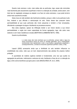 85
Quanto mais arenoso o solo, mais soltas são as partículas, logo, essas são removidas
mais facilmente pelo escoamento superficial e menor é a retenção de umidade, sendo assim, nem
todo tipo de vegetação consegue se adaptar e se fixar em solos arenosos, o que pode torná-lo
ainda mais suscetível à erosão.
Solos ricos em silte também são facilmente erodidos, porque o silte é uma partícula muito
fina, instável e que dificulta a estruturação do solo. Solos desse tipo possuem baixa
permeabilidade já que suas partículas são muito pequenas e tendem a ficar encaixadas,
dificultando a passagem da água e facilitando os processos erosivos.
Nos solos argilosos, apesar da infiltração tender a ser menor devido a sua menor
permeabilidade, a argila tem maior capacidade de formar agregados, logo, são solos mais
estáveis e com maior resistência à erosão (BERTONI & LOMBARDI NETO, 1999).
Quanto à profundidade,
[...] solos rasos são mais erodíveis que os profundos, porque neles a água da
chuva acumula-se acima da rocha ou camada adensada, que é impermeável,
encharcando mais rapidamente o solo, o que facilita o escoamento superficial e,
consequentemente, o arraste do horizonte superficial (LEPSCH, 2002, p.158).
Lepsch (2002) acrescenta ainda que a fertilidade do solo também influencia na
erodibilidade dos solos, visto que um bom desenvolvimento das plantas lhe propicia melhor
proteção.
A quantidade de matéria orgânica também é fundamental, uma vez que auxilia na
agregação de partículas, melhorando a estrutura do solo, facilitando o fluxo de ar e a retenção de
água, entre outros benefícios que gera para o solo (MAGALHÃES JR. et al., 2006).
 