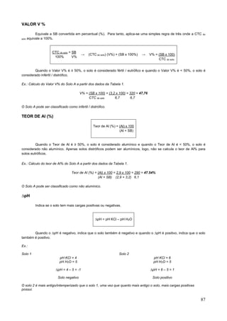 87
VALOR V %
Equivale a SB convertida em percentual (%). Para tanto, aplica-se uma simples regra de três onde a CTC do
solo equivale a 100%.
CTC do solo = SB
100% V%
→ (CTC do solo) (V%) = (SB x 100%) → V% = (SB x 100)
CTC do solo
Quando o Valor V% é ≥ 50%, o solo é considerado fértil / eutrófico e quando o Valor V% é < 50%, o solo é
considerado infértil / distrófico.
Ex.: Cálculo do Valor V% do Solo A a partir dos dados da Tabela 1.
V% = (SB x 100) = (3,2 x 100) = 320 = 47,76
CTC do solo 6,7 6,7
O Solo A pode ser classificado como infértil / distrófico.
TEOR DE Al (%)
Teor de Al (%) = (Al) x 100
(Al + SB)
Quando o Teor de Al é ≥ 50%, o solo é considerado alumínico e quando o Teor de Al é < 50%, o solo é
considerado não alumínico. Apenas solos distróficos podem ser alumínicos, logo, não se calcula o teor de Al% para
solos eutróficos.
Ex.: Cálculo do teor de Al% do Solo A a partir dos dados da Tabela 1.
Teor de Al (%) = (Al) x 100 = 2,9 x 100 = 290 = 47.54%
(Al + SB) (2,9 + 3,2) 6,1
O Solo A pode ser classificado como não alumínico.
∆pH
Indica se o solo tem mais cargas positivas ou negativas.
∆pH = pH KCl – pH H2O
Quando o ∆pH é negativo, indica que o solo também é negativo e quando o ∆pH é positivo, indica que o solo
também é positivo.
Ex.:
Solo 1
pH KCl = 4
pH H2O = 5
∆pH = 4 – 5 = -1
Solo negativo
Solo 2
pH KCl = 6
pH H2O = 5
∆pH = 6 – 5 = 1
Solo positivo
O solo 2 é mais antigo/intemperizado que o solo 1, uma vez que quanto mais antigo o solo, mais cargas positivas
possui.
 