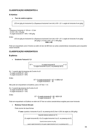 88
CLASSIFICAÇÃO HORIZONTES A
A húmico
 Teor de matéria orgânica
(CO em g/kg do horizonte A) x (Espessura horizonte A em dm) ≥ 60 + (0.1 x argila do horizonte A em g/kg)
Ex.:
- Espessura horizonte A: 120 cm = 12 dm
- % CO = 9% = 90 g/kg
- % argila horizonte A = 40% = 400 g/kg
Então:
(CO em g/kg do horizonte A) x (Espessura horizonte A em dm) ≥ 60 + (0.1 x argila do horizonte A em g/kg)
(90 g/kg) x (12 dm) ≥ 60 + (0.1 x 400 g/kg)
1080 ≥ 100
Pode ser enquadrado como A húmico se além do teor de MO tiver as outras características necessárias para enquadrar
nesse horizonte.
CLASSIFICAÇÃO HORIZONTES B
B plânico
 Gradiente Textural ≥ 1,5
GT = % argila horizonte B__________ ≥ 1,5
% argila horizonte A (ou E, na presença de E)
Ex. 1: quando não há presença de E entre A e B
- % argila horizonte B = 45%
- % argila horizonte A = 40%
Então:
GT = % argila horizonte B = 45 = 1,125 ≥ 1,5
% argila horizonte A 40
Não pode ser enquadrado no B plânico, pois o GT deu < 1,5.
Ex. 2: quando há presença de E entre A e B
- % argila horizonte B = 85%
- % argila horizonte E = 10%
Então:
GT = % argila horizonte B = 85 = 8,5 ≥ 1,5
% argila horizonte E 10
Pode ser enquadrado no B plânico se além de GT tiver as outras características exigidas para esse horizonte.
 Mudança Textural Abrupta
Pode ocorrer de duas formas:
1º caso: quando o horizonte A (ou E, na presença de E) tiver ≤ 20% de argila (ou 200 g/Kg).
Quando textura estiver em %:
(% argila horizonte B) ≥ 2x (% argila horizonte A ou E, na presença de E)
Quando textura estiver em g/Kg:
(quant. argila horizonte B) ≥ 2x (quant. argila horizonte A ou E, na presença de E)
 