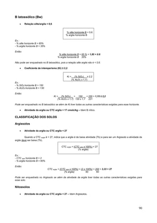 90
B latossólico (Bw)
 Relação silte/argila < 0,6
% silte horizonte B < 0.6
% argila horizonte B
Ex.:
- % silte horizonte B = 65%
- % argila horizonte B = 35%
Então:
% silte horizonte B = 65 % = 1,85 < 0.6
% argila horizonte B 35%
Não pode ser enquadrado no B latossólico, pois a relação silte argila não é < 0,6.
 Coeficiente de intemperismo (Ki) ≤ 2,2
Ki = __(% SiO2)_ _≤ 2,2
(% Al2O3 x 1,7)
Ex.:
- % SiO2 horizonte B = 150
- % Al2O3 horizonte B = 130
Então:
Ki = __(% SiO2)__ = __150 __ = 255 = 1,15 ≤ 2,2
(% Al2O3 x 1,7) 130 x 1,7 221
Pode ser enquadrado no B latossólico se além de Ki tiver todas as outras características exigidas para esse horizonte.
 Atividade da argila ou CTC argila < 17 cmolc/kg – Idem B nítico.
CLASSIFICAÇÃO DOS SOLOS
Argissolos
 Atividade da argila ou CTC argila < 27
Quando a CTC argila é < 27, indica que a argila é de baixa atividade (Tb) e para ser um Argissolo a atividade da
argila deve ser baixa (Tb).
CTC argila = (CTC solo x 100%) < 27
(% argila)
Ex.:
- CTC solo horizonte B = 2
- % argila horizonte B = 60%
Então:
CTC argila = (CTC solo x 100%) = (2 x 100%) = 200 = 3,33 < 27
(% argila) 60 60
Pode ser enquadrado no Argissolo se além da atividade da argila tiver todas as outras características exigidas para
esse solo.
Nitossolos
 Atividade da argila ou CTC argila < 27 – Idem Argissolos.
 