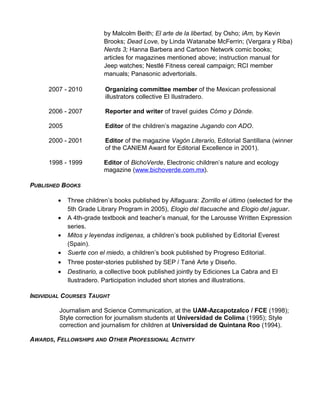 by Malcolm Beith; El arte de la libertad, by Osho; iAm, by Kevin
Brooks; Dead Love, by Linda Watanabe McFerrin; (Vergara y Riba)
Nerds 3; Hanna Barbera and Cartoon Network comic books;
articles for magazines mentioned above; instruction manual for
Jeep watches; Nestlé Fitness cereal campaign; RCI member
manuals; Panasonic advertorials.
2007 - 2010 Organizing committee member of the Mexican professional
illustrators collective El Ilustradero.
2006 - 2007 Reporter and writer of travel guides Cómo y Dónde.
2005 Editor of the children’s magazine Jugando con ADO.
2000 - 2001 Editor of the magazine Vagón Literario, Editorial Santillana (winner
of the CANIEM Award for Editorial Excellence in 2001).
1998 - 1999 Editor of BichoVerde, Electronic children’s nature and ecology
magazine (www.bichoverde.com.mx).
PUBLISHED BOOKS
• Three children’s books published by Alfaguara: Zorrillo el último (selected for the
5th Grade Library Program in 2005), Elogio del tlacuache and Elogio del jaguar.
• A 4th-grade textbook and teacher’s manual, for the Larousse Written Expression
series.
• Mitos y leyendas indígenas, a children’s book published by Editorial Everest
(Spain).
• Suerte con el miedo, a children’s book published by Progreso Editorial.
• Three poster-stories published by SEP / Tané Arte y Diseño.
• Destinario, a collective book published jointly by Ediciones La Cabra and El
Ilustradero. Participation included short stories and illustrations.
INDIVIDUAL COURSES TAUGHT
Journalism and Science Communication, at the UAM-Azcapotzalco / FCE (1998);
Style correction for journalism students at Universidad de Colima (1995); Style
correction and journalism for children at Universidad de Quintana Roo (1994).
AWARDS, FELLOWSHIPS AND OTHER PROFESSIONAL ACTIVITY
 
